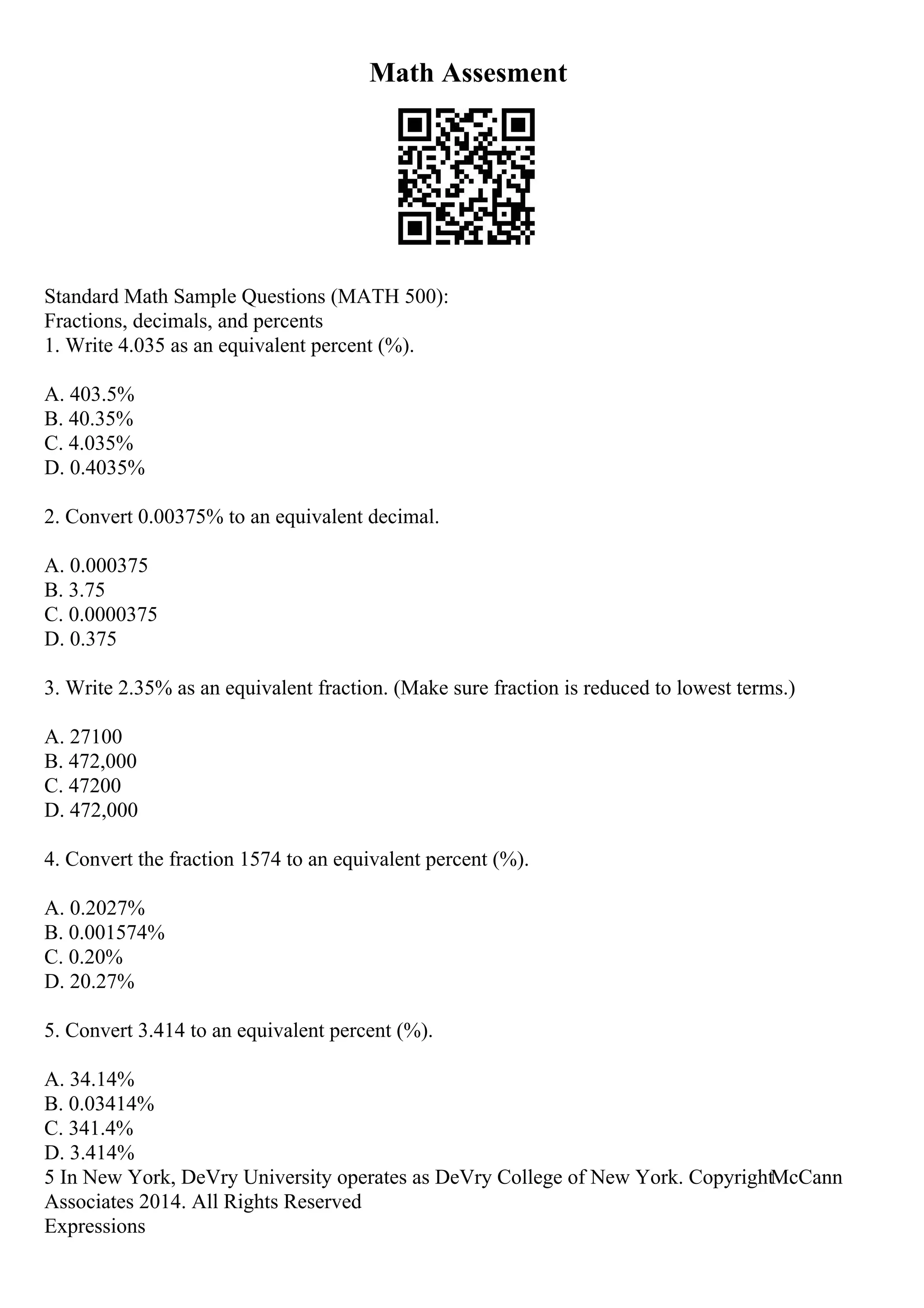 Math Assesment
Standard Math Sample Questions (MATH 500):
Fractions, decimals, and percents
1. Write 4.035 as an equivalent percent (%).
A. 403.5%
B. 40.35%
C. 4.035%
D. 0.4035%
2. Convert 0.00375% to an equivalent decimal.
A. 0.000375
B. 3.75
C. 0.0000375
D. 0.375
3. Write 2.35% as an equivalent fraction. (Make sure fraction is reduced to lowest terms.)
A. 27100
B. 472,000
C. 47200
D. 472,000
4. Convert the fraction 1574 to an equivalent percent (%).
A. 0.2027%
B. 0.001574%
C. 0.20%
D. 20.27%
5. Convert 3.414 to an equivalent percent (%).
A. 34.14%
B. 0.03414%
C. 341.4%
D. 3.414%
5 In New York, DeVry University operates as DeVry College of New York. CopyrightMcCann
Associates 2014. All Rights Reserved
Expressions
 