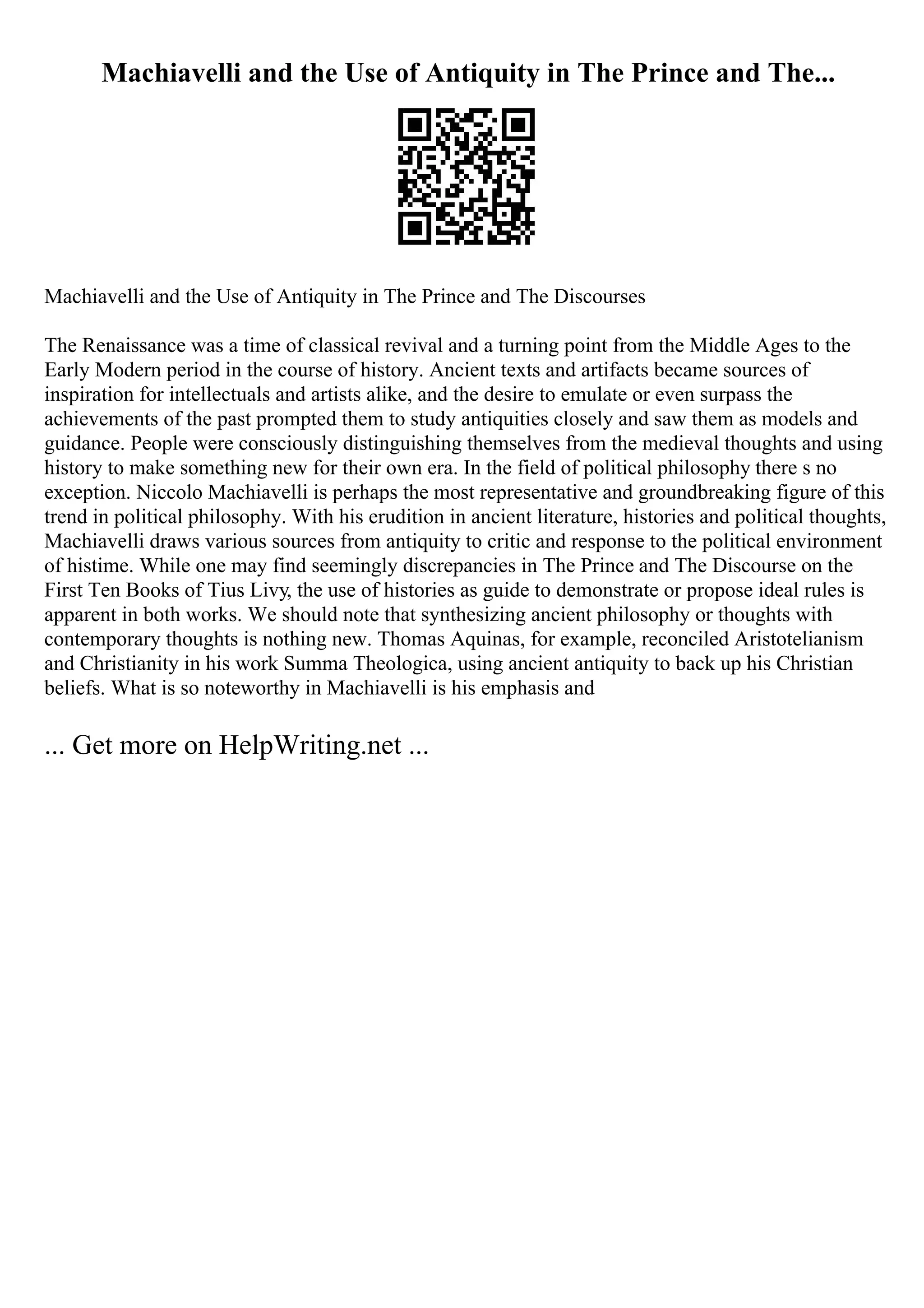 Machiavelli and the Use of Antiquity in The Prince and The...
Machiavelli and the Use of Antiquity in The Prince and The Discourses
The Renaissance was a time of classical revival and a turning point from the Middle Ages to the
Early Modern period in the course of history. Ancient texts and artifacts became sources of
inspiration for intellectuals and artists alike, and the desire to emulate or even surpass the
achievements of the past prompted them to study antiquities closely and saw them as models and
guidance. People were consciously distinguishing themselves from the medieval thoughts and using
history to make something new for their own era. In the field of political philosophy there s no
exception. Niccolo Machiavelli is perhaps the most representative and groundbreaking figure of this
trend in political philosophy. With his erudition in ancient literature, histories and political thoughts,
Machiavelli draws various sources from antiquity to critic and response to the political environment
of histime. While one may find seemingly discrepancies in The Prince and The Discourse on the
First Ten Books of Tius Livy, the use of histories as guide to demonstrate or propose ideal rules is
apparent in both works. We should note that synthesizing ancient philosophy or thoughts with
contemporary thoughts is nothing new. Thomas Aquinas, for example, reconciled Aristotelianism
and Christianity in his work Summa Theologica, using ancient antiquity to back up his Christian
beliefs. What is so noteworthy in Machiavelli is his emphasis and
... Get more on HelpWriting.net ...
 