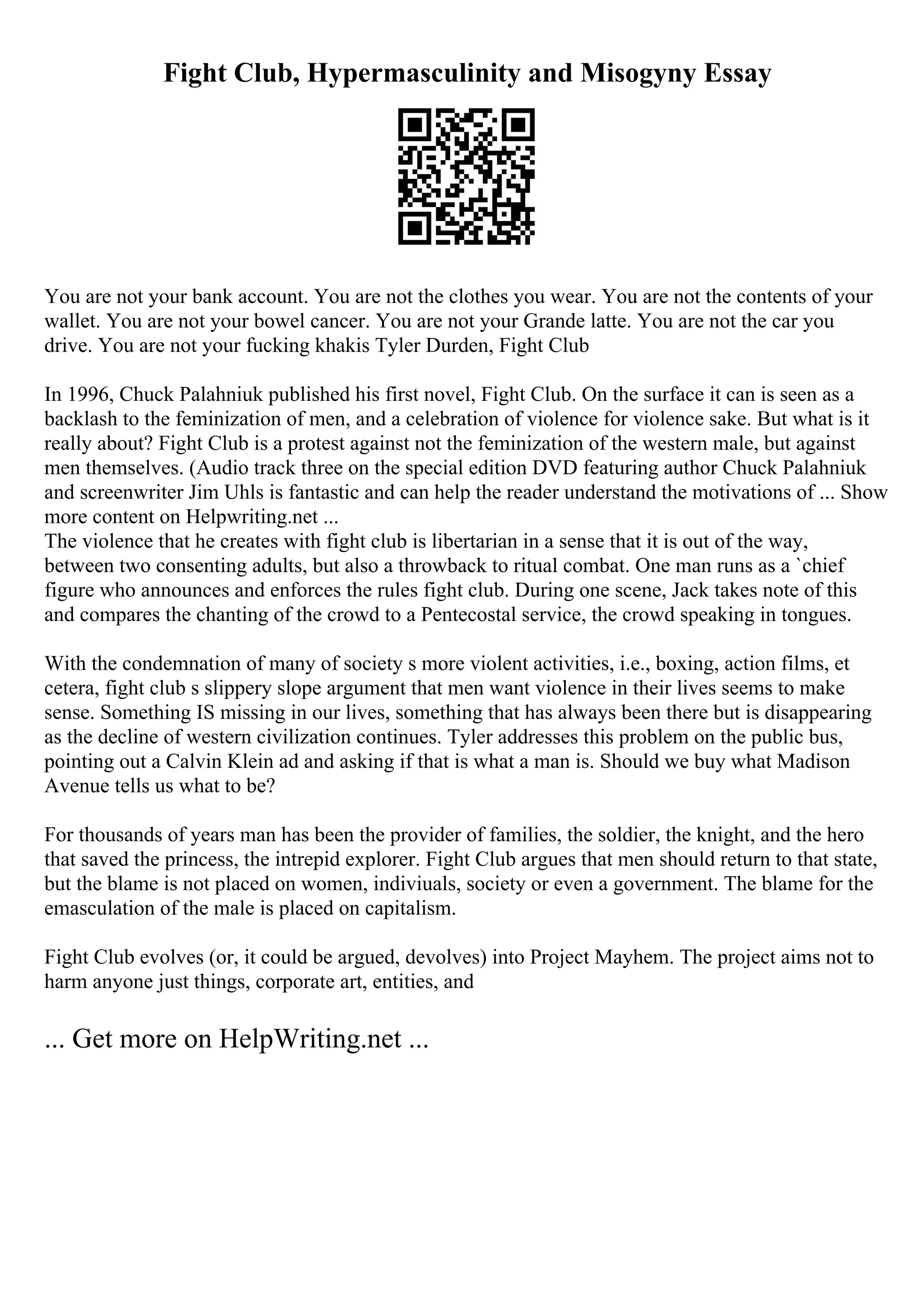 Fight Club, Hypermasculinity and Misogyny Essay
You are not your bank account. You are not the clothes you wear. You are not the contents of your
wallet. You are not your bowel cancer. You are not your Grande latte. You are not the car you
drive. You are not your fucking khakis Tyler Durden, Fight Club
In 1996, Chuck Palahniuk published his first novel, Fight Club. On the surface it can is seen as a
backlash to the feminization of men, and a celebration of violence for violence sake. But what is it
really about? Fight Club is a protest against not the feminization of the western male, but against
men themselves. (Audio track three on the special edition DVD featuring author Chuck Palahniuk
and screenwriter Jim Uhls is fantastic and can help the reader understand the motivations of ... Show
more content on Helpwriting.net ...
The violence that he creates with fight club is libertarian in a sense that it is out of the way,
between two consenting adults, but also a throwback to ritual combat. One man runs as a `chief
figure who announces and enforces the rules fight club. During one scene, Jack takes note of this
and compares the chanting of the crowd to a Pentecostal service, the crowd speaking in tongues.
With the condemnation of many of society s more violent activities, i.e., boxing, action films, et
cetera, fight club s slippery slope argument that men want violence in their lives seems to make
sense. Something IS missing in our lives, something that has always been there but is disappearing
as the decline of western civilization continues. Tyler addresses this problem on the public bus,
pointing out a Calvin Klein ad and asking if that is what a man is. Should we buy what Madison
Avenue tells us what to be?
For thousands of years man has been the provider of families, the soldier, the knight, and the hero
that saved the princess, the intrepid explorer. Fight Club argues that men should return to that state,
but the blame is not placed on women, indiviuals, society or even a government. The blame for the
emasculation of the male is placed on capitalism.
Fight Club evolves (or, it could be argued, devolves) into Project Mayhem. The project aims not to
harm anyone just things, corporate art, entities, and
... Get more on HelpWriting.net ...
 
