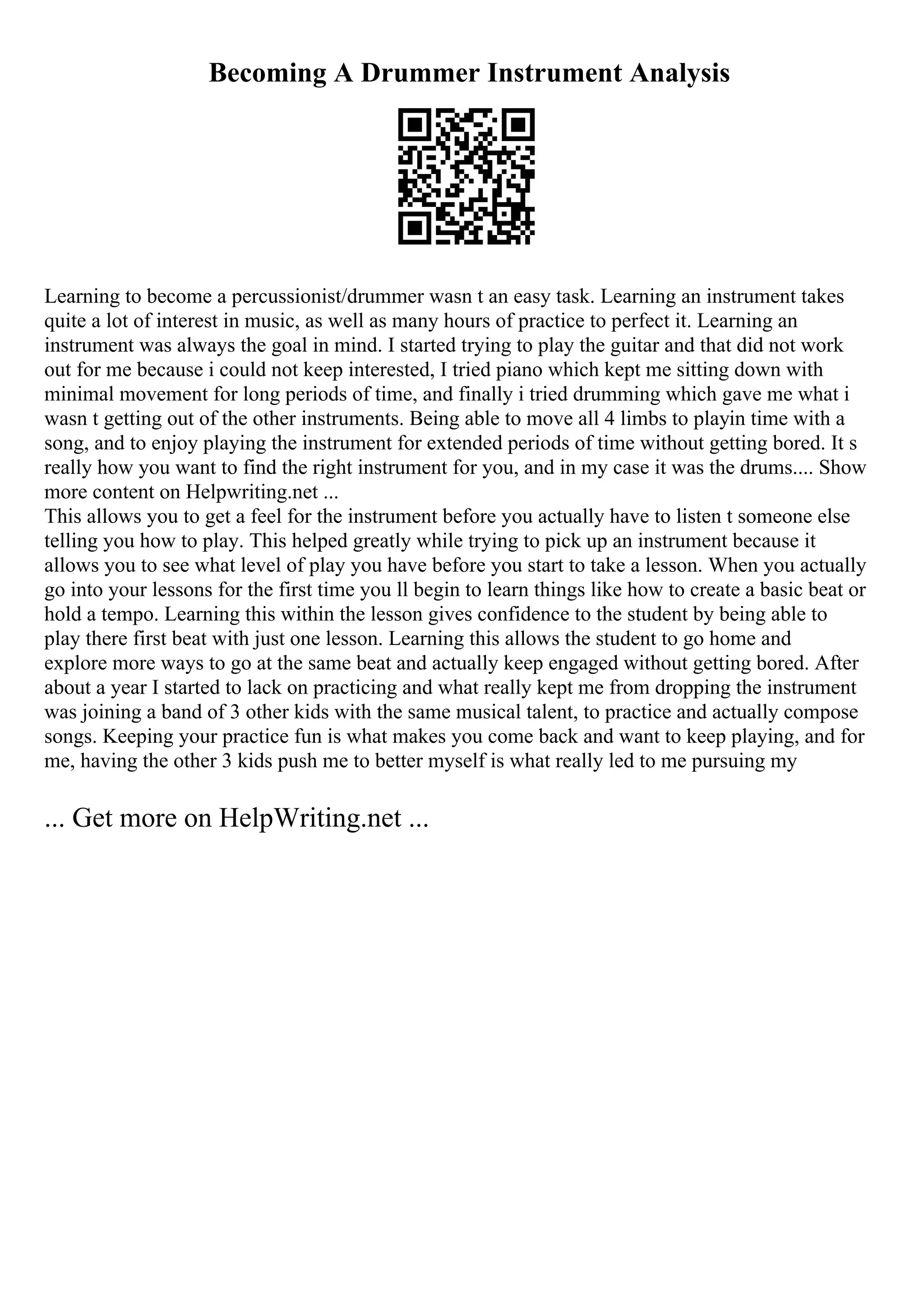 Becoming A Drummer Instrument Analysis
Learning to become a percussionist/drummer wasn t an easy task. Learning an instrument takes
quite a lot of interest in music, as well as many hours of practice to perfect it. Learning an
instrument was always the goal in mind. I started trying to play the guitar and that did not work
out for me because i could not keep interested, I tried piano which kept me sitting down with
minimal movement for long periods of time, and finally i tried drumming which gave me what i
wasn t getting out of the other instruments. Being able to move all 4 limbs to playin time with a
song, and to enjoy playing the instrument for extended periods of time without getting bored. It s
really how you want to find the right instrument for you, and in my case it was the drums.... Show
more content on Helpwriting.net ...
This allows you to get a feel for the instrument before you actually have to listen t someone else
telling you how to play. This helped greatly while trying to pick up an instrument because it
allows you to see what level of play you have before you start to take a lesson. When you actually
go into your lessons for the first time you ll begin to learn things like how to create a basic beat or
hold a tempo. Learning this within the lesson gives confidence to the student by being able to
play there first beat with just one lesson. Learning this allows the student to go home and
explore more ways to go at the same beat and actually keep engaged without getting bored. After
about a year I started to lack on practicing and what really kept me from dropping the instrument
was joining a band of 3 other kids with the same musical talent, to practice and actually compose
songs. Keeping your practice fun is what makes you come back and want to keep playing, and for
me, having the other 3 kids push me to better myself is what really led to me pursuing my
... Get more on HelpWriting.net ...
 