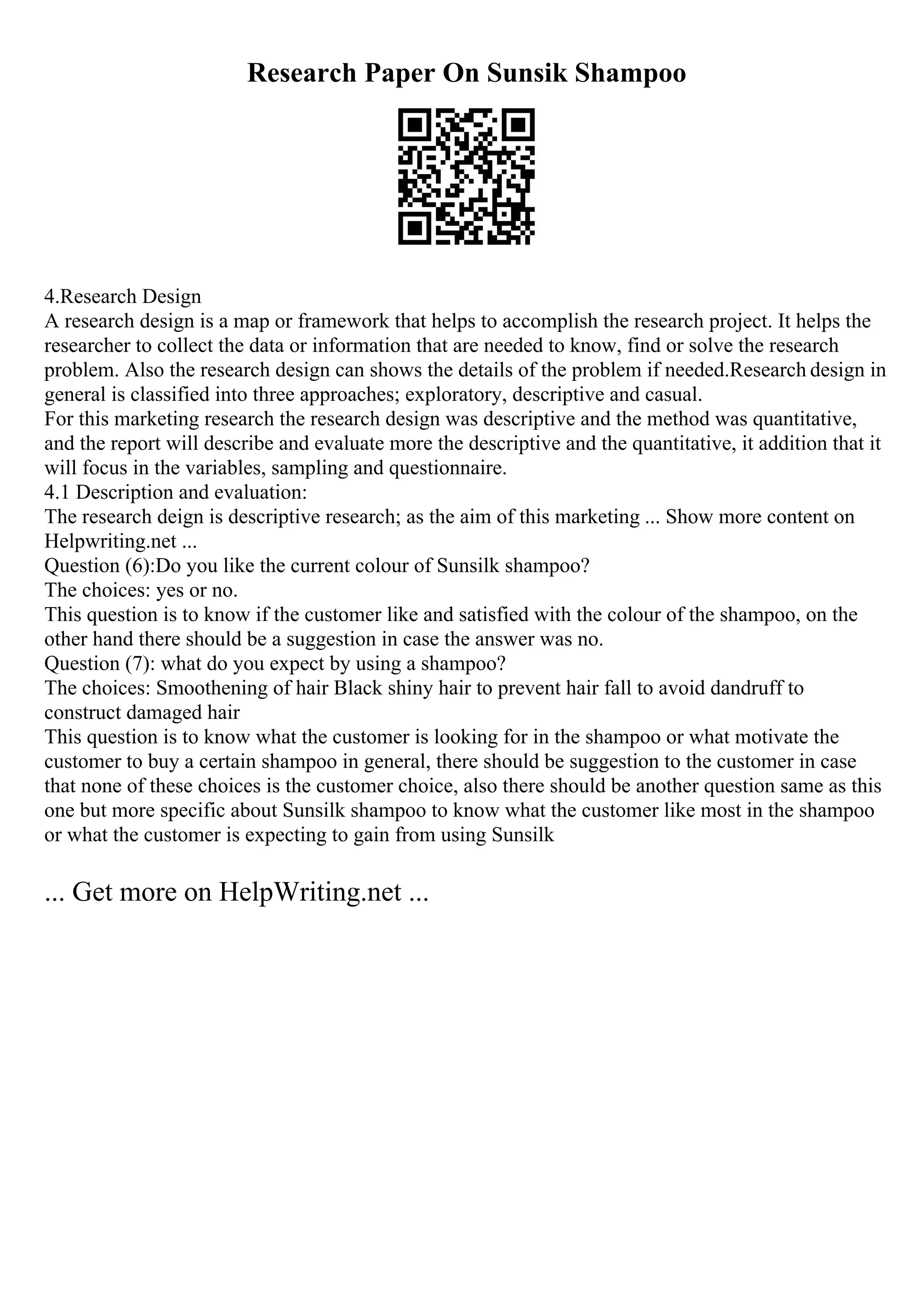 Research Paper On Sunsik Shampoo
4.Research Design
A research design is a map or framework that helps to accomplish the research project. It helps the
researcher to collect the data or information that are needed to know, find or solve the research
problem. Also the research design can shows the details of the problem if needed.Research design in
general is classified into three approaches; exploratory, descriptive and casual.
For this marketing research the research design was descriptive and the method was quantitative,
and the report will describe and evaluate more the descriptive and the quantitative, it addition that it
will focus in the variables, sampling and questionnaire.
4.1 Description and evaluation:
The research deign is descriptive research; as the aim of this marketing ... Show more content on
Helpwriting.net ...
Question (6):Do you like the current colour of Sunsilk shampoo?
The choices: yes or no.
This question is to know if the customer like and satisfied with the colour of the shampoo, on the
other hand there should be a suggestion in case the answer was no.
Question (7): what do you expect by using a shampoo?
The choices: Smoothening of hair Black shiny hair to prevent hair fall to avoid dandruff to
construct damaged hair
This question is to know what the customer is looking for in the shampoo or what motivate the
customer to buy a certain shampoo in general, there should be suggestion to the customer in case
that none of these choices is the customer choice, also there should be another question same as this
one but more specific about Sunsilk shampoo to know what the customer like most in the shampoo
or what the customer is expecting to gain from using Sunsilk
... Get more on HelpWriting.net ...
 