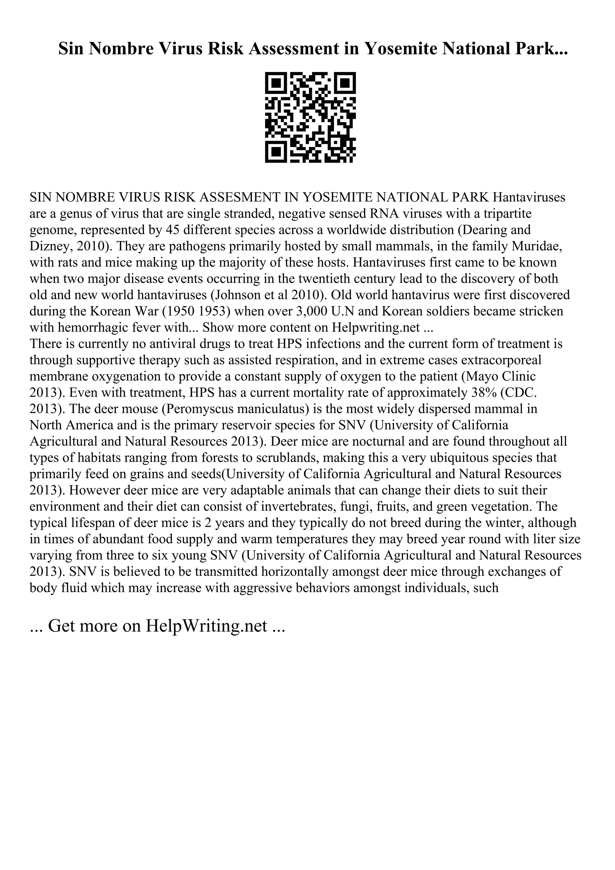 Sin Nombre Virus Risk Assessment in Yosemite National Park...
SIN NOMBRE VIRUS RISK ASSESMENT IN YOSEMITE NATIONAL PARK Hantaviruses
are a genus of virus that are single stranded, negative sensed RNA viruses with a tripartite
genome, represented by 45 different species across a worldwide distribution (Dearing and
Dizney, 2010). They are pathogens primarily hosted by small mammals, in the family Muridae,
with rats and mice making up the majority of these hosts. Hantaviruses first came to be known
when two major disease events occurring in the twentieth century lead to the discovery of both
old and new world hantaviruses (Johnson et al 2010). Old world hantavirus were first discovered
during the Korean War (1950 1953) when over 3,000 U.N and Korean soldiers became stricken
with hemorrhagic fever with... Show more content on Helpwriting.net ...
There is currently no antiviral drugs to treat HPS infections and the current form of treatment is
through supportive therapy such as assisted respiration, and in extreme cases extracorporeal
membrane oxygenation to provide a constant supply of oxygen to the patient (Mayo Clinic
2013). Even with treatment, HPS has a current mortality rate of approximately 38% (CDC.
2013). The deer mouse (Peromyscus maniculatus) is the most widely dispersed mammal in
North America and is the primary reservoir species for SNV (University of California
Agricultural and Natural Resources 2013). Deer mice are nocturnal and are found throughout all
types of habitats ranging from forests to scrublands, making this a very ubiquitous species that
primarily feed on grains and seeds(University of California Agricultural and Natural Resources
2013). However deer mice are very adaptable animals that can change their diets to suit their
environment and their diet can consist of invertebrates, fungi, fruits, and green vegetation. The
typical lifespan of deer mice is 2 years and they typically do not breed during the winter, although
in times of abundant food supply and warm temperatures they may breed year round with liter size
varying from three to six young SNV (University of California Agricultural and Natural Resources
2013). SNV is believed to be transmitted horizontally amongst deer mice through exchanges of
body fluid which may increase with aggressive behaviors amongst individuals, such
... Get more on HelpWriting.net ...
 