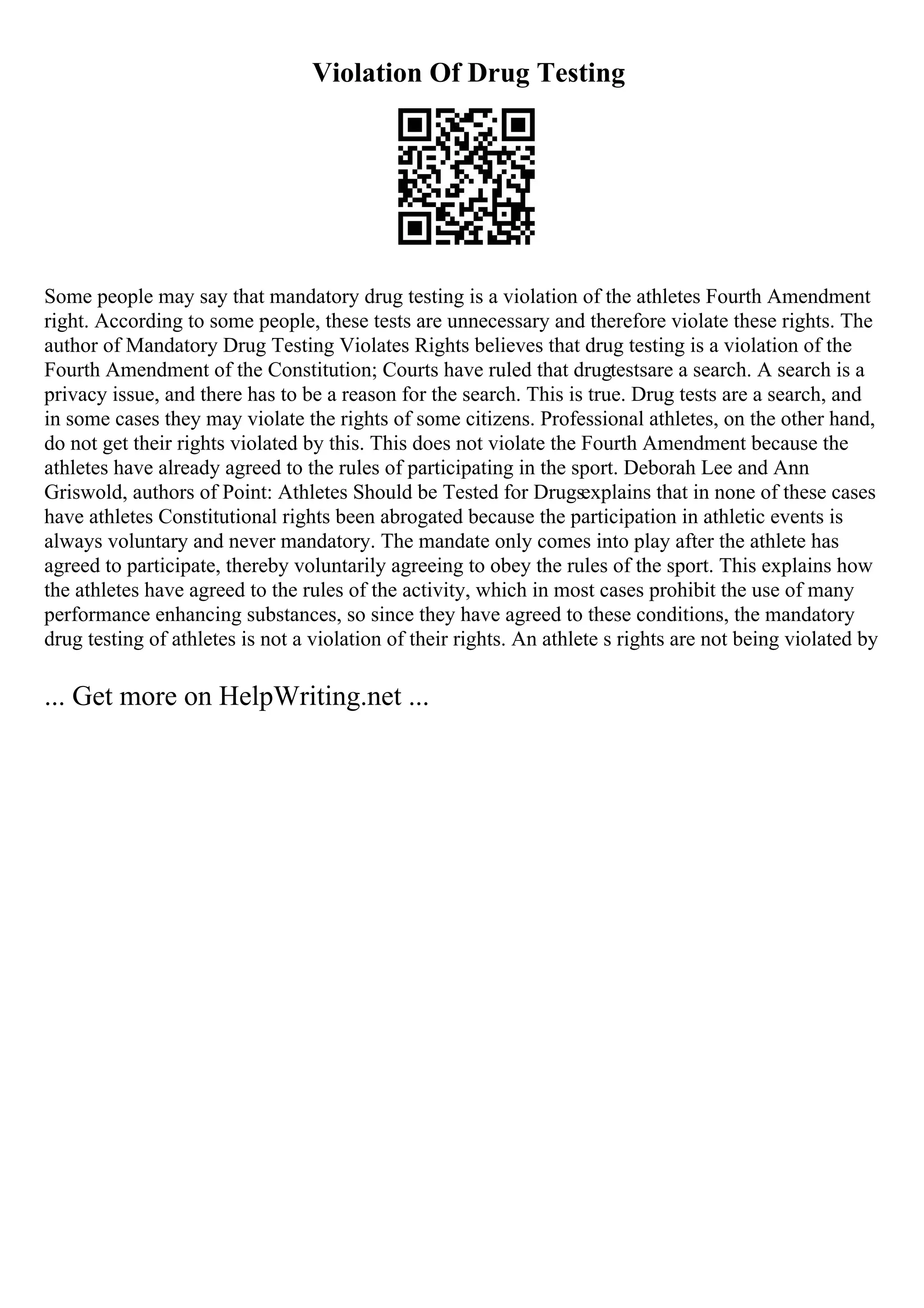 Violation Of Drug Testing
Some people may say that mandatory drug testing is a violation of the athletes Fourth Amendment
right. According to some people, these tests are unnecessary and therefore violate these rights. The
author of Mandatory Drug Testing Violates Rights believes that drug testing is a violation of the
Fourth Amendment of the Constitution; Courts have ruled that drugtestsare a search. A search is a
privacy issue, and there has to be a reason for the search. This is true. Drug tests are a search, and
in some cases they may violate the rights of some citizens. Professional athletes, on the other hand,
do not get their rights violated by this. This does not violate the Fourth Amendment because the
athletes have already agreed to the rules of participating in the sport. Deborah Lee and Ann
Griswold, authors of Point: Athletes Should be Tested for Drugsexplains that in none of these cases
have athletes Constitutional rights been abrogated because the participation in athletic events is
always voluntary and never mandatory. The mandate only comes into play after the athlete has
agreed to participate, thereby voluntarily agreeing to obey the rules of the sport. This explains how
the athletes have agreed to the rules of the activity, which in most cases prohibit the use of many
performance enhancing substances, so since they have agreed to these conditions, the mandatory
drug testing of athletes is not a violation of their rights. An athlete s rights are not being violated by
... Get more on HelpWriting.net ...
 