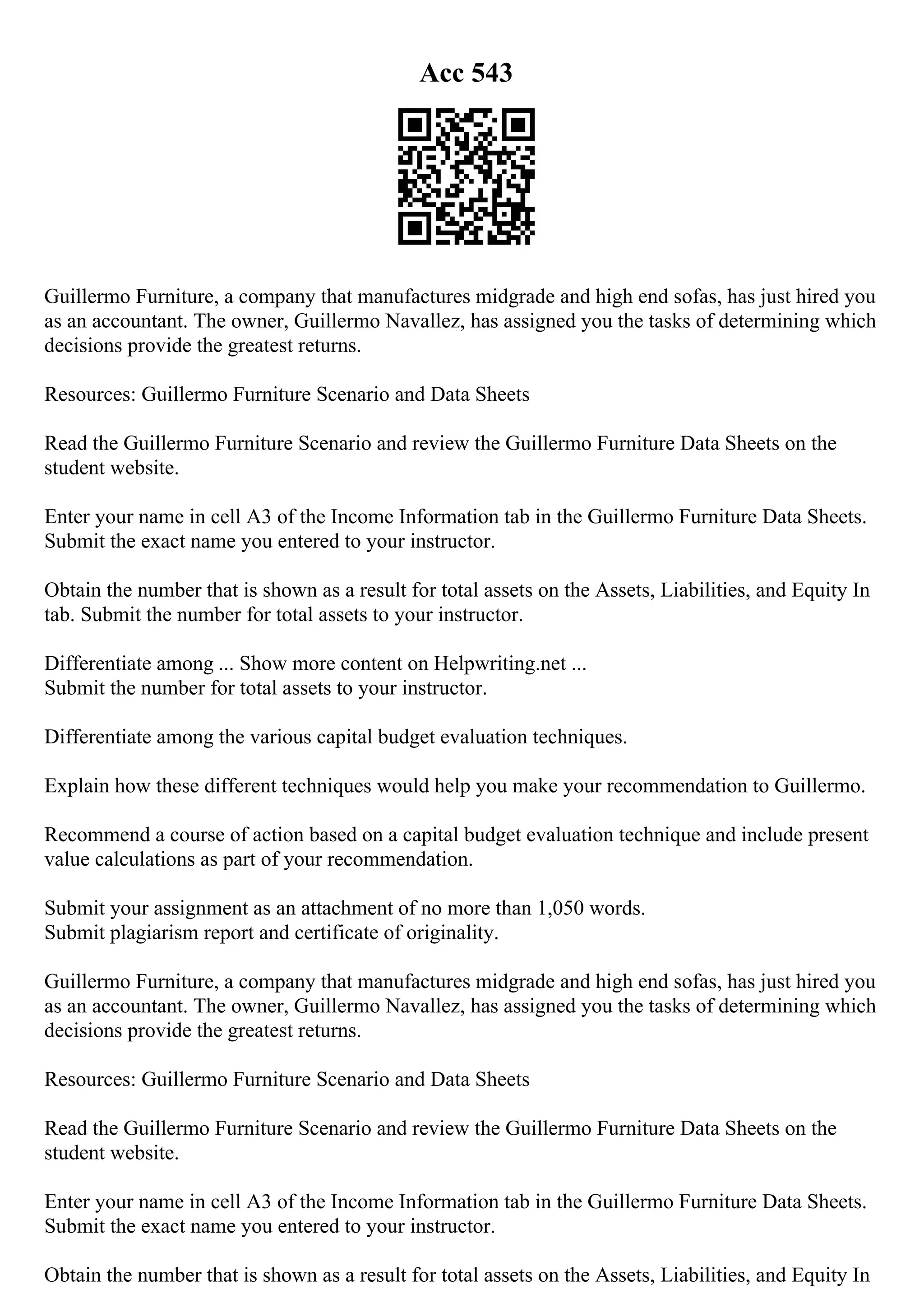 Acc 543
Guillermo Furniture, a company that manufactures midgrade and high end sofas, has just hired you
as an accountant. The owner, Guillermo Navallez, has assigned you the tasks of determining which
decisions provide the greatest returns.
Resources: Guillermo Furniture Scenario and Data Sheets
Read the Guillermo Furniture Scenario and review the Guillermo Furniture Data Sheets on the
student website.
Enter your name in cell A3 of the Income Information tab in the Guillermo Furniture Data Sheets.
Submit the exact name you entered to your instructor.
Obtain the number that is shown as a result for total assets on the Assets, Liabilities, and Equity In
tab. Submit the number for total assets to your instructor.
Differentiate among ... Show more content on Helpwriting.net ...
Submit the number for total assets to your instructor.
Differentiate among the various capital budget evaluation techniques.
Explain how these different techniques would help you make your recommendation to Guillermo.
Recommend a course of action based on a capital budget evaluation technique and include present
value calculations as part of your recommendation.
Submit your assignment as an attachment of no more than 1,050 words.
Submit plagiarism report and certificate of originality.
Guillermo Furniture, a company that manufactures midgrade and high end sofas, has just hired you
as an accountant. The owner, Guillermo Navallez, has assigned you the tasks of determining which
decisions provide the greatest returns.
Resources: Guillermo Furniture Scenario and Data Sheets
Read the Guillermo Furniture Scenario and review the Guillermo Furniture Data Sheets on the
student website.
Enter your name in cell A3 of the Income Information tab in the Guillermo Furniture Data Sheets.
Submit the exact name you entered to your instructor.
Obtain the number that is shown as a result for total assets on the Assets, Liabilities, and Equity In
 