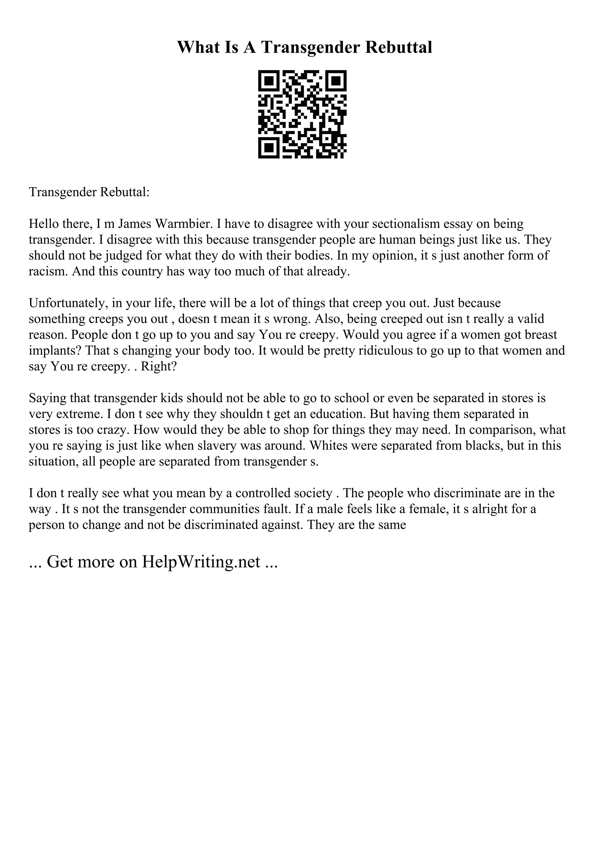 What Is A Transgender Rebuttal
Transgender Rebuttal:
Hello there, I m James Warmbier. I have to disagree with your sectionalism essay on being
transgender. I disagree with this because transgender people are human beings just like us. They
should not be judged for what they do with their bodies. In my opinion, it s just another form of
racism. And this country has way too much of that already.
Unfortunately, in your life, there will be a lot of things that creep you out. Just because
something creeps you out , doesn t mean it s wrong. Also, being creeped out isn t really a valid
reason. People don t go up to you and say You re creepy. Would you agree if a women got breast
implants? That s changing your body too. It would be pretty ridiculous to go up to that women and
say You re creepy. . Right?
Saying that transgender kids should not be able to go to school or even be separated in stores is
very extreme. I don t see why they shouldn t get an education. But having them separated in
stores is too crazy. How would they be able to shop for things they may need. In comparison, what
you re saying is just like when slavery was around. Whites were separated from blacks, but in this
situation, all people are separated from transgender s.
I don t really see what you mean by a controlled society . The people who discriminate are in the
way . It s not the transgender communities fault. If a male feels like a female, it s alright for a
person to change and not be discriminated against. They are the same
... Get more on HelpWriting.net ...
 