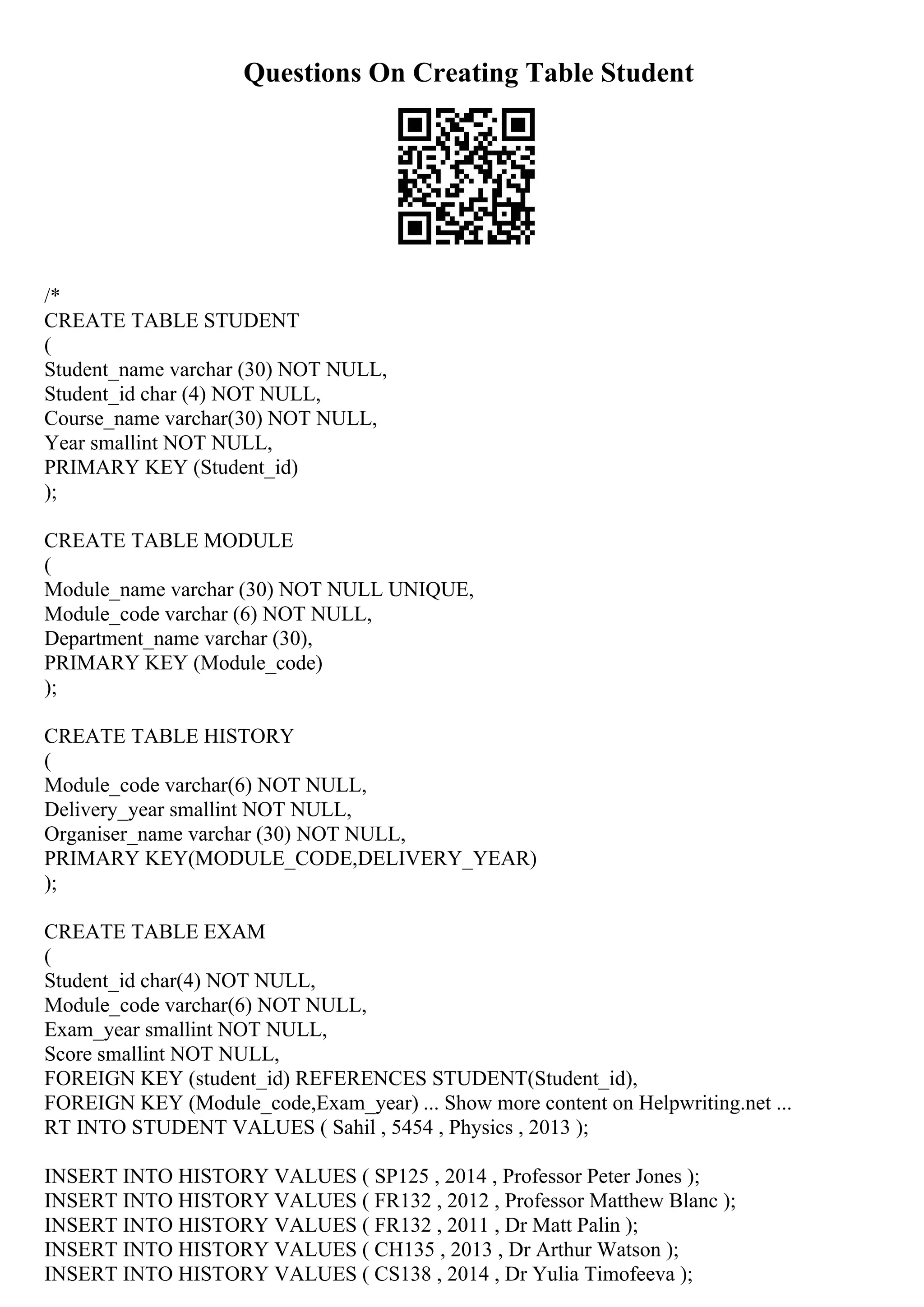 Questions On Creating Table Student
/*
CREATE TABLE STUDENT
(
Student_name varchar (30) NOT NULL,
Student_id char (4) NOT NULL,
Course_name varchar(30) NOT NULL,
Year smallint NOT NULL,
PRIMARY KEY (Student_id)
);
CREATE TABLE MODULE
(
Module_name varchar (30) NOT NULL UNIQUE,
Module_code varchar (6) NOT NULL,
Department_name varchar (30),
PRIMARY KEY (Module_code)
);
CREATE TABLE HISTORY
(
Module_code varchar(6) NOT NULL,
Delivery_year smallint NOT NULL,
Organiser_name varchar (30) NOT NULL,
PRIMARY KEY(MODULE_CODE,DELIVERY_YEAR)
);
CREATE TABLE EXAM
(
Student_id char(4) NOT NULL,
Module_code varchar(6) NOT NULL,
Exam_year smallint NOT NULL,
Score smallint NOT NULL,
FOREIGN KEY (student_id) REFERENCES STUDENT(Student_id),
FOREIGN KEY (Module_code,Exam_year) ... Show more content on Helpwriting.net ...
RT INTO STUDENT VALUES ( Sahil , 5454 , Physics , 2013 );
INSERT INTO HISTORY VALUES ( SP125 , 2014 , Professor Peter Jones );
INSERT INTO HISTORY VALUES ( FR132 , 2012 , Professor Matthew Blanc );
INSERT INTO HISTORY VALUES ( FR132 , 2011 , Dr Matt Palin );
INSERT INTO HISTORY VALUES ( CH135 , 2013 , Dr Arthur Watson );
INSERT INTO HISTORY VALUES ( CS138 , 2014 , Dr Yulia Timofeeva );
 