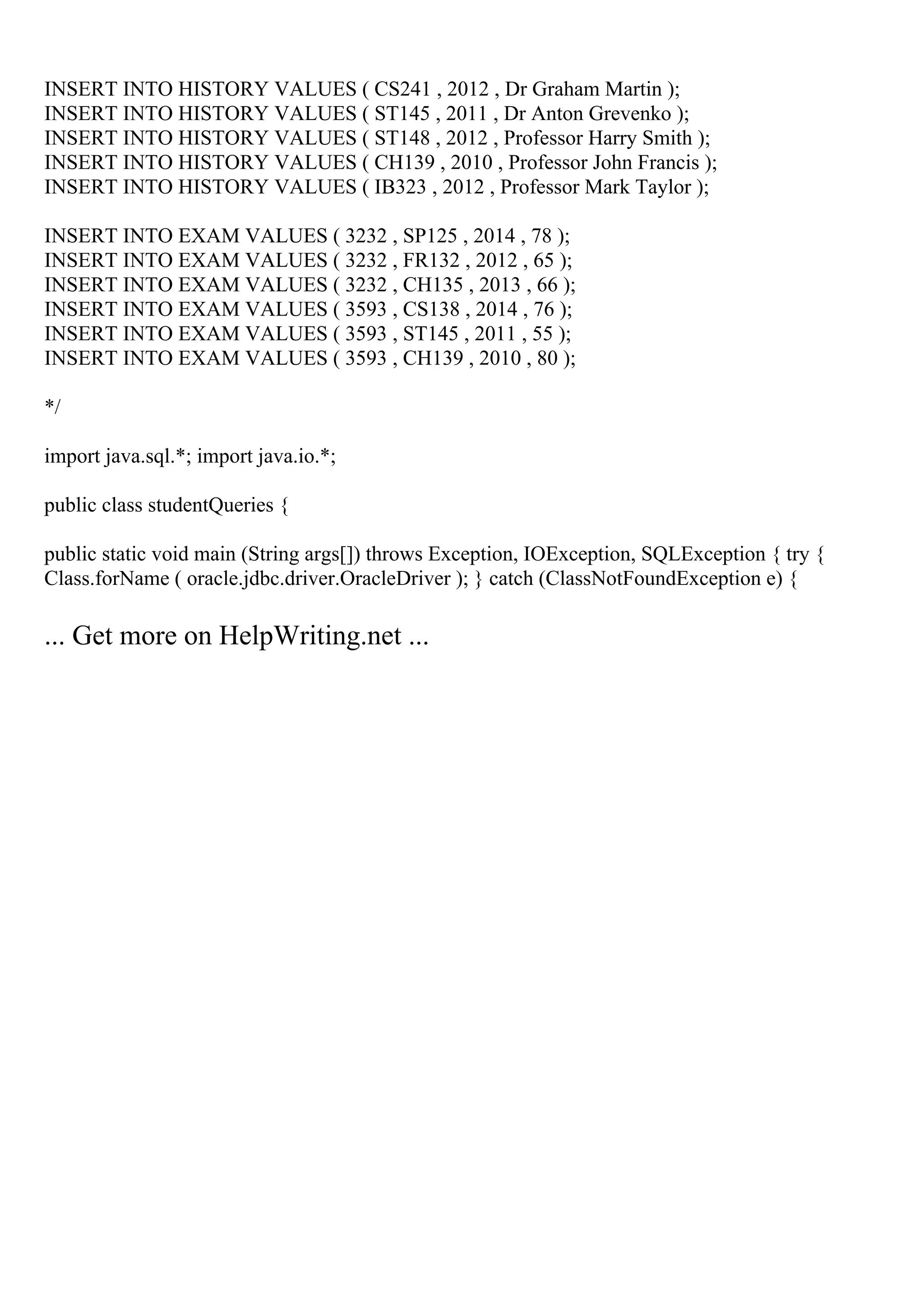 INSERT INTO HISTORY VALUES ( CS241 , 2012 , Dr Graham Martin );
INSERT INTO HISTORY VALUES ( ST145 , 2011 , Dr Anton Grevenko );
INSERT INTO HISTORY VALUES ( ST148 , 2012 , Professor Harry Smith );
INSERT INTO HISTORY VALUES ( CH139 , 2010 , Professor John Francis );
INSERT INTO HISTORY VALUES ( IB323 , 2012 , Professor Mark Taylor );
INSERT INTO EXAM VALUES ( 3232 , SP125 , 2014 , 78 );
INSERT INTO EXAM VALUES ( 3232 , FR132 , 2012 , 65 );
INSERT INTO EXAM VALUES ( 3232 , CH135 , 2013 , 66 );
INSERT INTO EXAM VALUES ( 3593 , CS138 , 2014 , 76 );
INSERT INTO EXAM VALUES ( 3593 , ST145 , 2011 , 55 );
INSERT INTO EXAM VALUES ( 3593 , CH139 , 2010 , 80 );
*/
import java.sql.*; import java.io.*;
public class studentQueries {
public static void main (String args[]) throws Exception, IOException, SQLException { try {
Class.forName ( oracle.jdbc.driver.OracleDriver ); } catch (ClassNotFoundException e) {
... Get more on HelpWriting.net ...
 
