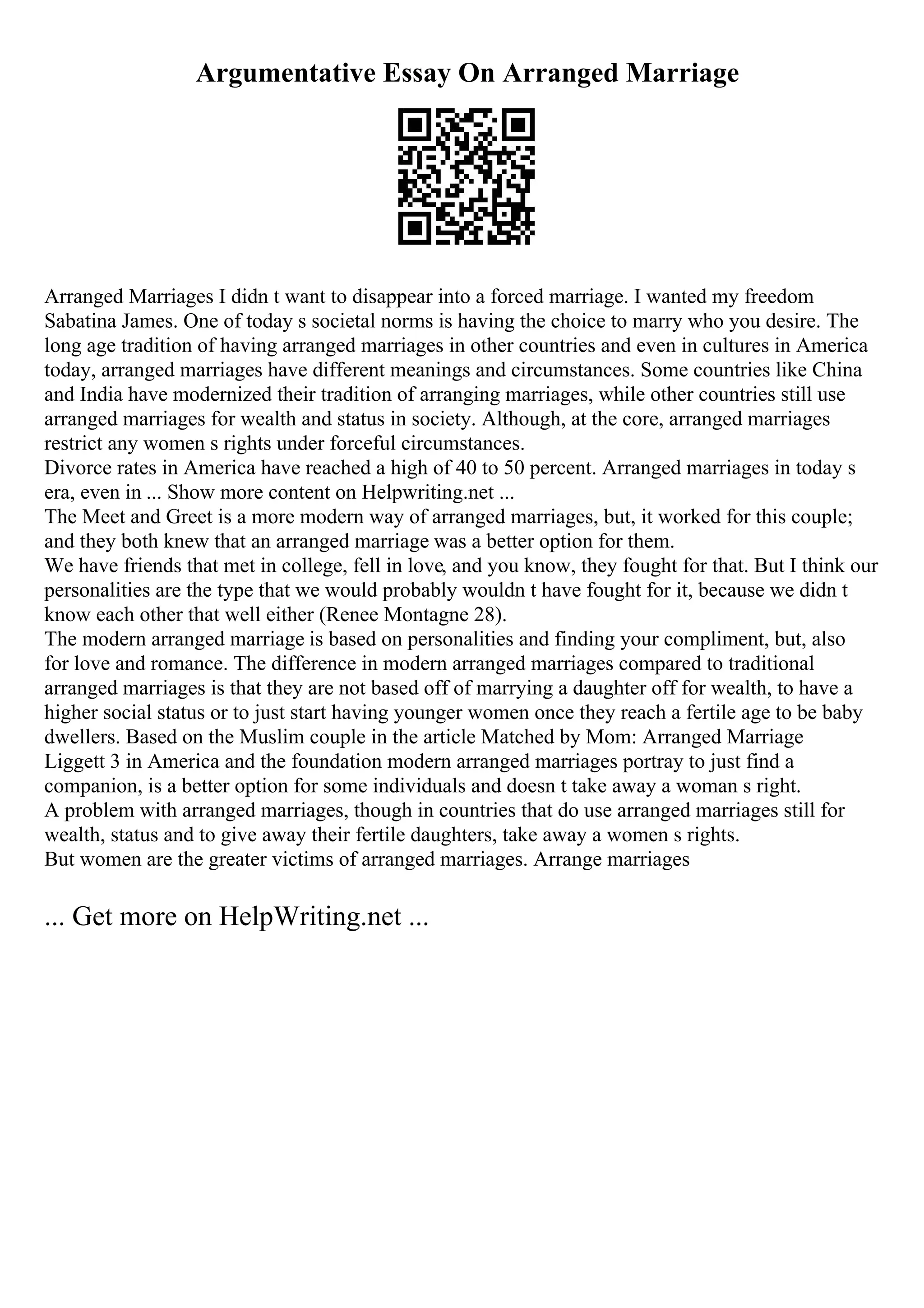 Argumentative Essay On Arranged Marriage
Arranged Marriages I didn t want to disappear into a forced marriage. I wanted my freedom
Sabatina James. One of today s societal norms is having the choice to marry who you desire. The
long age tradition of having arranged marriages in other countries and even in cultures in America
today, arranged marriages have different meanings and circumstances. Some countries like China
and India have modernized their tradition of arranging marriages, while other countries still use
arranged marriages for wealth and status in society. Although, at the core, arranged marriages
restrict any women s rights under forceful circumstances.
Divorce rates in America have reached a high of 40 to 50 percent. Arranged marriages in today s
era, even in ... Show more content on Helpwriting.net ...
The Meet and Greet is a more modern way of arranged marriages, but, it worked for this couple;
and they both knew that an arranged marriage was a better option for them.
We have friends that met in college, fell in love, and you know, they fought for that. But I think our
personalities are the type that we would probably wouldn t have fought for it, because we didn t
know each other that well either (Renee Montagne 28).
The modern arranged marriage is based on personalities and finding your compliment, but, also
for love and romance. The difference in modern arranged marriages compared to traditional
arranged marriages is that they are not based off of marrying a daughter off for wealth, to have a
higher social status or to just start having younger women once they reach a fertile age to be baby
dwellers. Based on the Muslim couple in the article Matched by Mom: Arranged Marriage
Liggett 3 in America and the foundation modern arranged marriages portray to just find a
companion, is a better option for some individuals and doesn t take away a woman s right.
A problem with arranged marriages, though in countries that do use arranged marriages still for
wealth, status and to give away their fertile daughters, take away a women s rights.
But women are the greater victims of arranged marriages. Arrange marriages
... Get more on HelpWriting.net ...
 