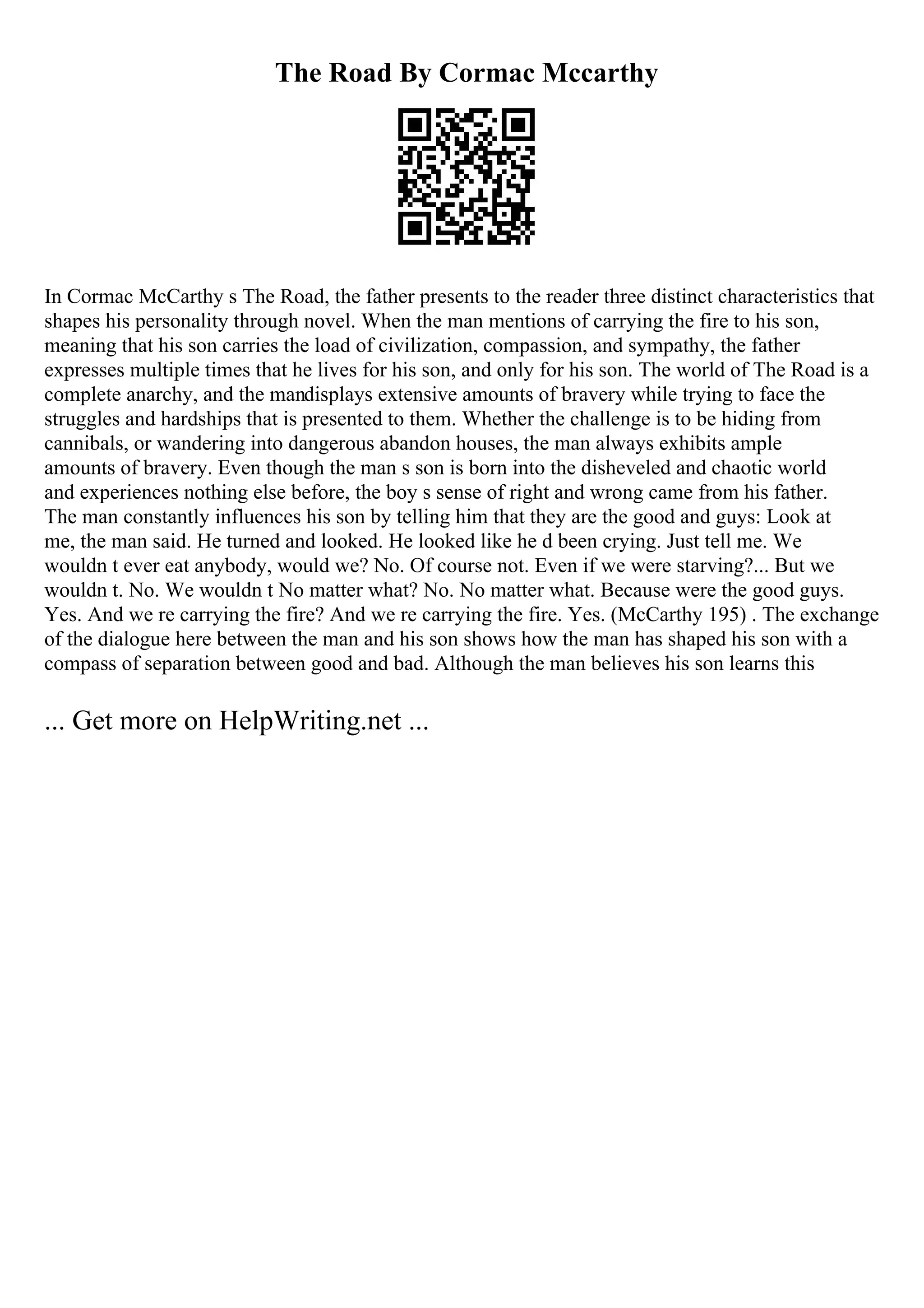 The Road By Cormac Mccarthy
In Cormac McCarthy s The Road, the father presents to the reader three distinct characteristics that
shapes his personality through novel. When the man mentions of carrying the fire to his son,
meaning that his son carries the load of civilization, compassion, and sympathy, the father
expresses multiple times that he lives for his son, and only for his son. The world of The Road is a
complete anarchy, and the mandisplays extensive amounts of bravery while trying to face the
struggles and hardships that is presented to them. Whether the challenge is to be hiding from
cannibals, or wandering into dangerous abandon houses, the man always exhibits ample
amounts of bravery. Even though the man s son is born into the disheveled and chaotic world
and experiences nothing else before, the boy s sense of right and wrong came from his father.
The man constantly influences his son by telling him that they are the good and guys: Look at
me, the man said. He turned and looked. He looked like he d been crying. Just tell me. We
wouldn t ever eat anybody, would we? No. Of course not. Even if we were starving?... But we
wouldn t. No. We wouldn t No matter what? No. No matter what. Because were the good guys.
Yes. And we re carrying the fire? And we re carrying the fire. Yes. (McCarthy 195) . The exchange
of the dialogue here between the man and his son shows how the man has shaped his son with a
compass of separation between good and bad. Although the man believes his son learns this
... Get more on HelpWriting.net ...
 
