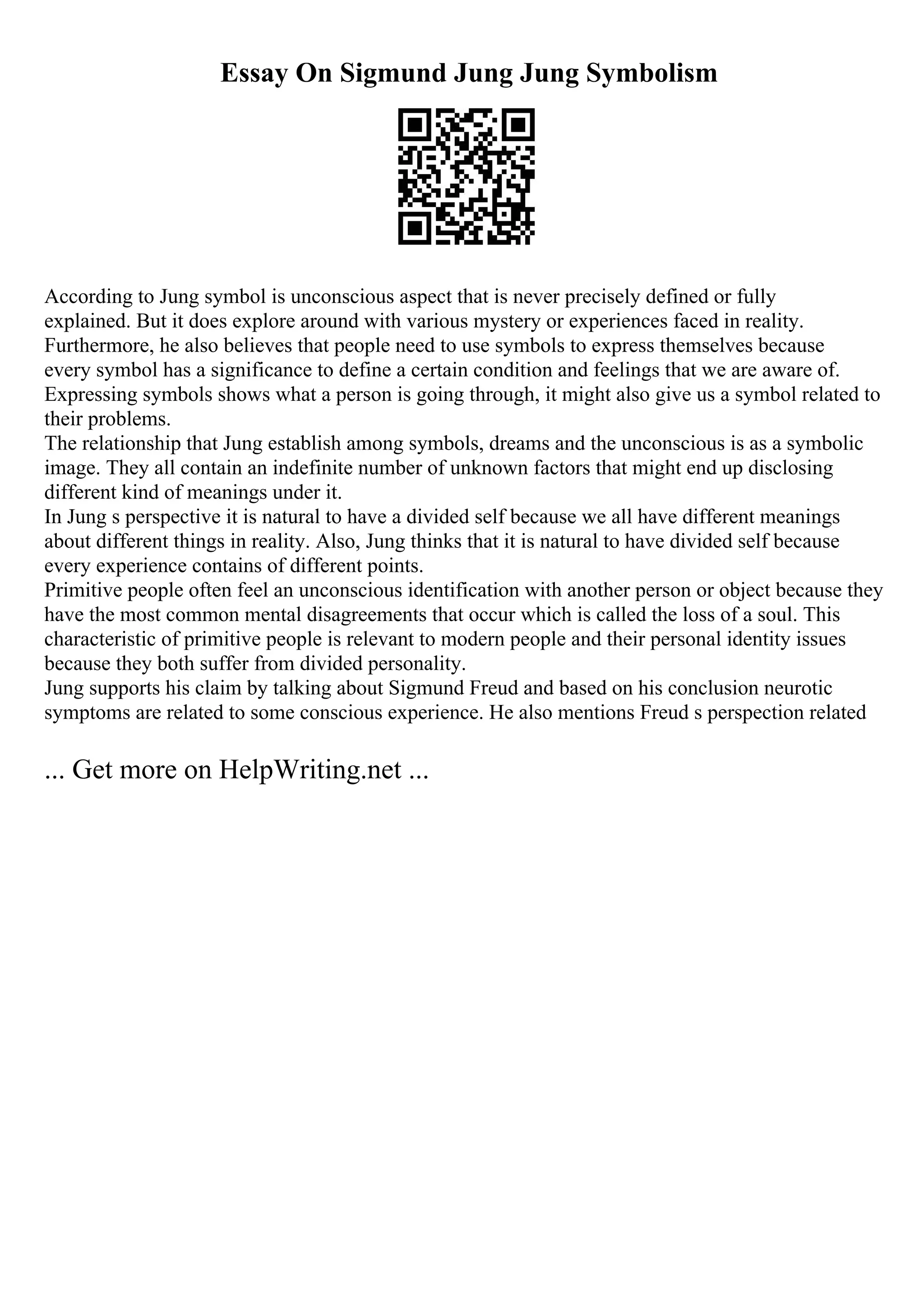 Essay On Sigmund Jung Jung Symbolism
According to Jung symbol is unconscious aspect that is never precisely defined or fully
explained. But it does explore around with various mystery or experiences faced in reality.
Furthermore, he also believes that people need to use symbols to express themselves because
every symbol has a significance to define a certain condition and feelings that we are aware of.
Expressing symbols shows what a person is going through, it might also give us a symbol related to
their problems.
The relationship that Jung establish among symbols, dreams and the unconscious is as a symbolic
image. They all contain an indefinite number of unknown factors that might end up disclosing
different kind of meanings under it.
In Jung s perspective it is natural to have a divided self because we all have different meanings
about different things in reality. Also, Jung thinks that it is natural to have divided self because
every experience contains of different points.
Primitive people often feel an unconscious identification with another person or object because they
have the most common mental disagreements that occur which is called the loss of a soul. This
characteristic of primitive people is relevant to modern people and their personal identity issues
because they both suffer from divided personality.
Jung supports his claim by talking about Sigmund Freud and based on his conclusion neurotic
symptoms are related to some conscious experience. He also mentions Freud s perspection related
... Get more on HelpWriting.net ...
 