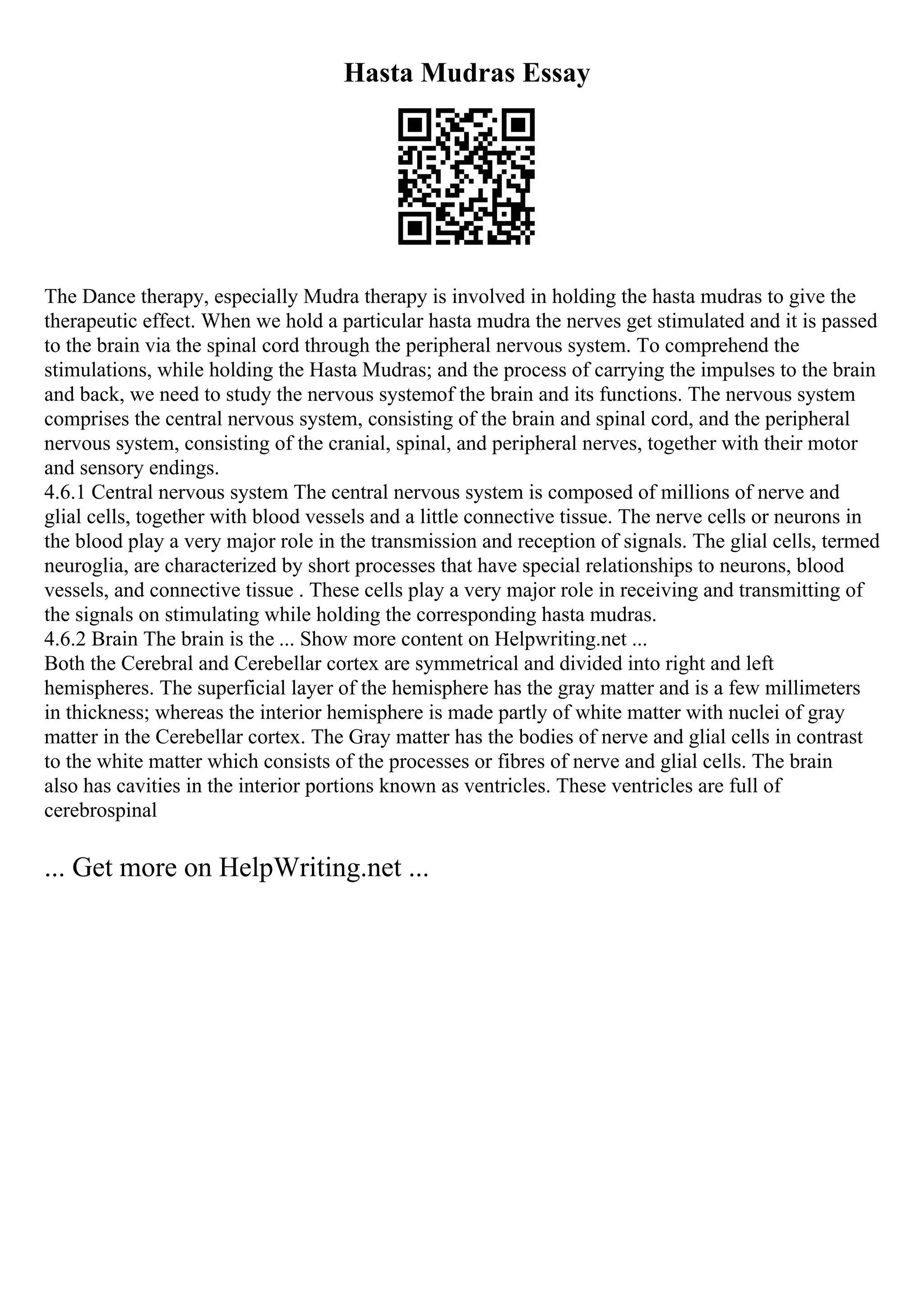 Hasta Mudras Essay
The Dance therapy, especially Mudra therapy is involved in holding the hasta mudras to give the
therapeutic effect. When we hold a particular hasta mudra the nerves get stimulated and it is passed
to the brain via the spinal cord through the peripheral nervous system. To comprehend the
stimulations, while holding the Hasta Mudras; and the process of carrying the impulses to the brain
and back, we need to study the nervous systemof the brain and its functions. The nervous system
comprises the central nervous system, consisting of the brain and spinal cord, and the peripheral
nervous system, consisting of the cranial, spinal, and peripheral nerves, together with their motor
and sensory endings.
4.6.1 Central nervous system The central nervous system is composed of millions of nerve and
glial cells, together with blood vessels and a little connective tissue. The nerve cells or neurons in
the blood play a very major role in the transmission and reception of signals. The glial cells, termed
neuroglia, are characterized by short processes that have special relationships to neurons, blood
vessels, and connective tissue . These cells play a very major role in receiving and transmitting of
the signals on stimulating while holding the corresponding hasta mudras.
4.6.2 Brain The brain is the ... Show more content on Helpwriting.net ...
Both the Cerebral and Cerebellar cortex are symmetrical and divided into right and left
hemispheres. The superficial layer of the hemisphere has the gray matter and is a few millimeters
in thickness; whereas the interior hemisphere is made partly of white matter with nuclei of gray
matter in the Cerebellar cortex. The Gray matter has the bodies of nerve and glial cells in contrast
to the white matter which consists of the processes or fibres of nerve and glial cells. The brain
also has cavities in the interior portions known as ventricles. These ventricles are full of
cerebrospinal
... Get more on HelpWriting.net ...
 