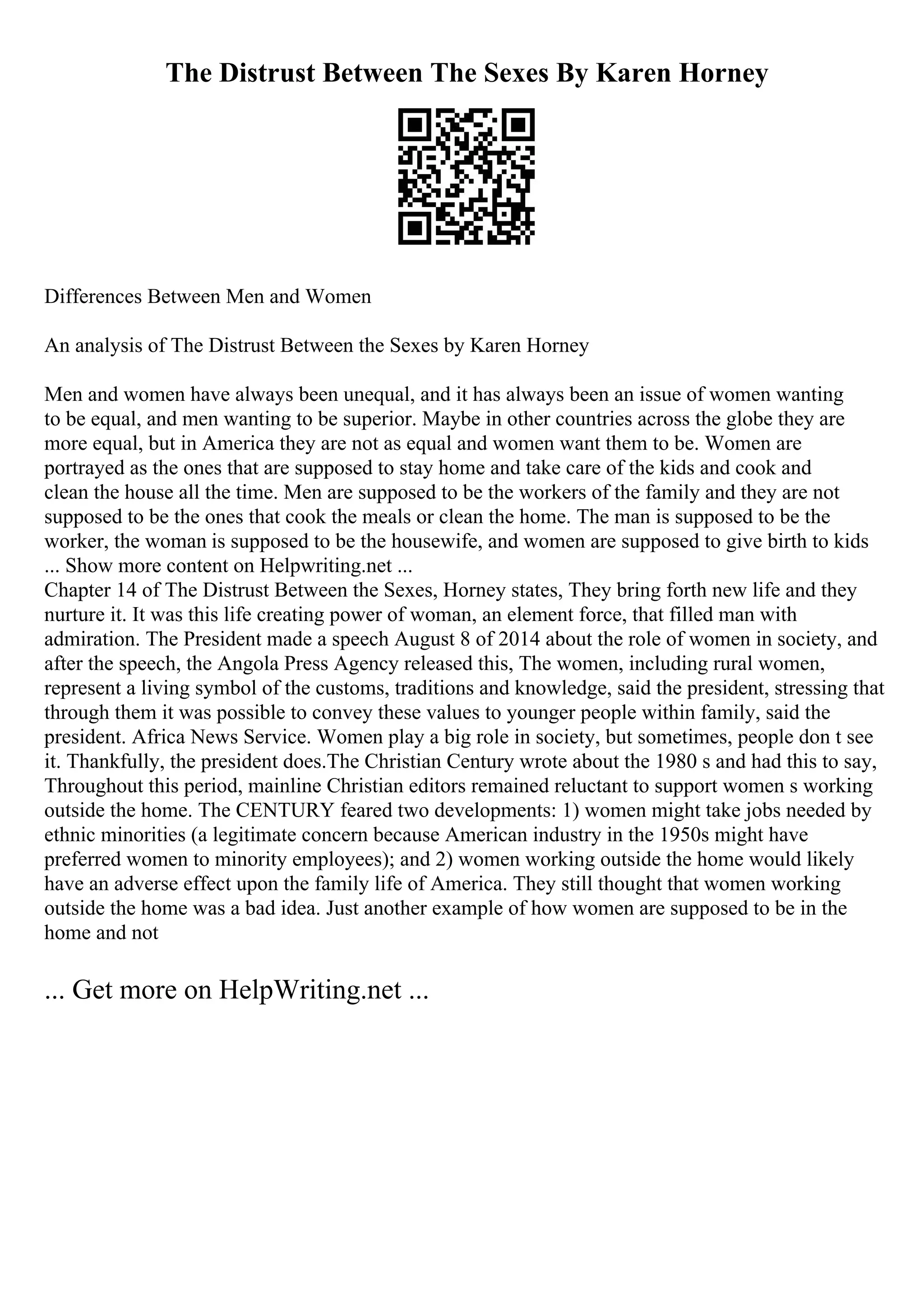 The Distrust Between The Sexes By Karen Horney
Differences Between Men and Women
An analysis of The Distrust Between the Sexes by Karen Horney
Men and women have always been unequal, and it has always been an issue of women wanting
to be equal, and men wanting to be superior. Maybe in other countries across the globe they are
more equal, but in America they are not as equal and women want them to be. Women are
portrayed as the ones that are supposed to stay home and take care of the kids and cook and
clean the house all the time. Men are supposed to be the workers of the family and they are not
supposed to be the ones that cook the meals or clean the home. The man is supposed to be the
worker, the woman is supposed to be the housewife, and women are supposed to give birth to kids
... Show more content on Helpwriting.net ...
Chapter 14 of The Distrust Between the Sexes, Horney states, They bring forth new life and they
nurture it. It was this life creating power of woman, an element force, that filled man with
admiration. The President made a speech August 8 of 2014 about the role of women in society, and
after the speech, the Angola Press Agency released this, The women, including rural women,
represent a living symbol of the customs, traditions and knowledge, said the president, stressing that
through them it was possible to convey these values to younger people within family, said the
president. Africa News Service. Women play a big role in society, but sometimes, people don t see
it. Thankfully, the president does.The Christian Century wrote about the 1980 s and had this to say,
Throughout this period, mainline Christian editors remained reluctant to support women s working
outside the home. The CENTURY feared two developments: 1) women might take jobs needed by
ethnic minorities (a legitimate concern because American industry in the 1950s might have
preferred women to minority employees); and 2) women working outside the home would likely
have an adverse effect upon the family life of America. They still thought that women working
outside the home was a bad idea. Just another example of how women are supposed to be in the
home and not
... Get more on HelpWriting.net ...
 