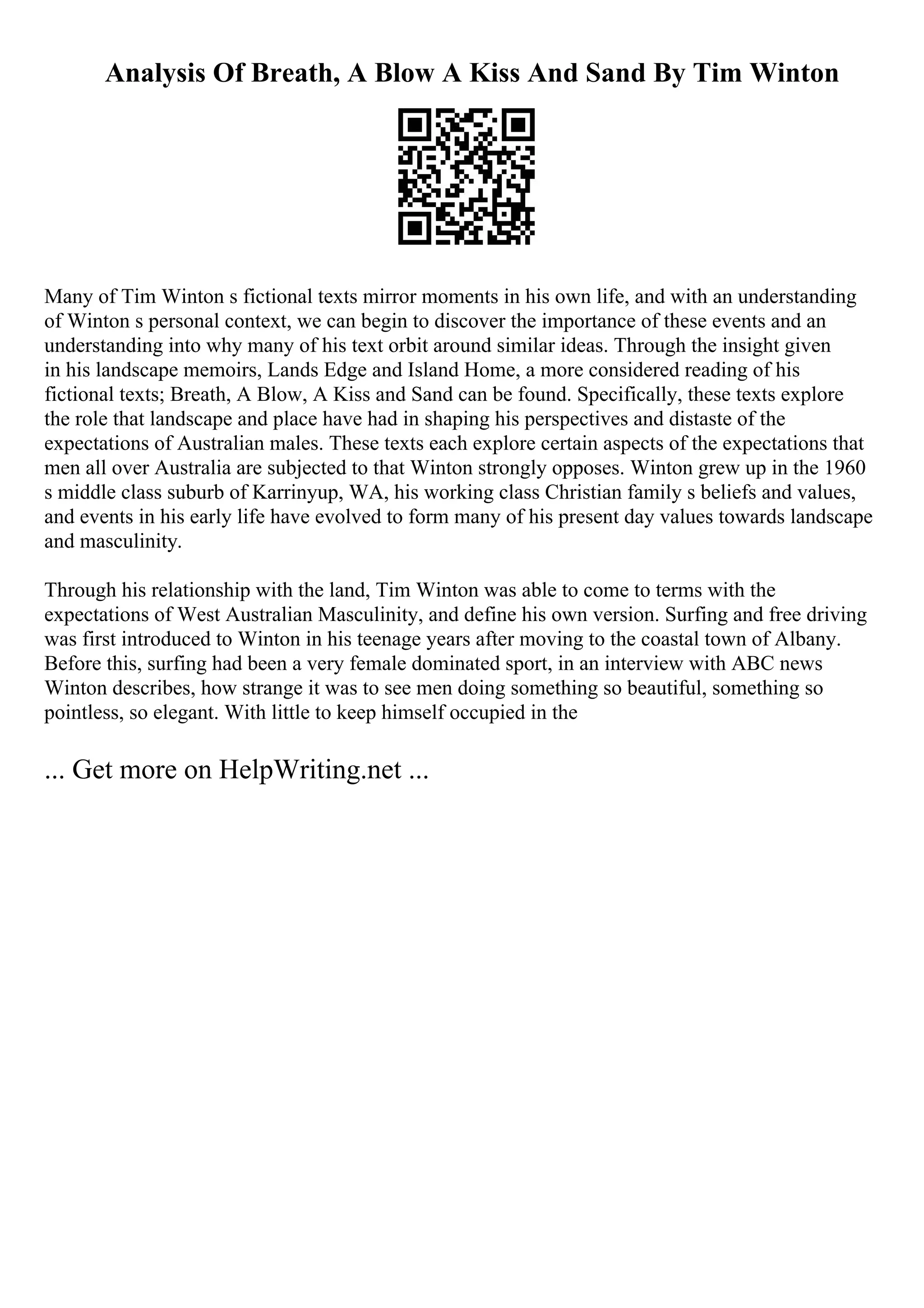 Analysis Of Breath, A Blow A Kiss And Sand By Tim Winton
Many of Tim Winton s fictional texts mirror moments in his own life, and with an understanding
of Winton s personal context, we can begin to discover the importance of these events and an
understanding into why many of his text orbit around similar ideas. Through the insight given
in his landscape memoirs, Lands Edge and Island Home, a more considered reading of his
fictional texts; Breath, A Blow, A Kiss and Sand can be found. Specifically, these texts explore
the role that landscape and place have had in shaping his perspectives and distaste of the
expectations of Australian males. These texts each explore certain aspects of the expectations that
men all over Australia are subjected to that Winton strongly opposes. Winton grew up in the 1960
s middle class suburb of Karrinyup, WA, his working class Christian family s beliefs and values,
and events in his early life have evolved to form many of his present day values towards landscape
and masculinity.
Through his relationship with the land, Tim Winton was able to come to terms with the
expectations of West Australian Masculinity, and define his own version. Surfing and free driving
was first introduced to Winton in his teenage years after moving to the coastal town of Albany.
Before this, surfing had been a very female dominated sport, in an interview with ABC news
Winton describes, how strange it was to see men doing something so beautiful, something so
pointless, so elegant. With little to keep himself occupied in the
... Get more on HelpWriting.net ...
 