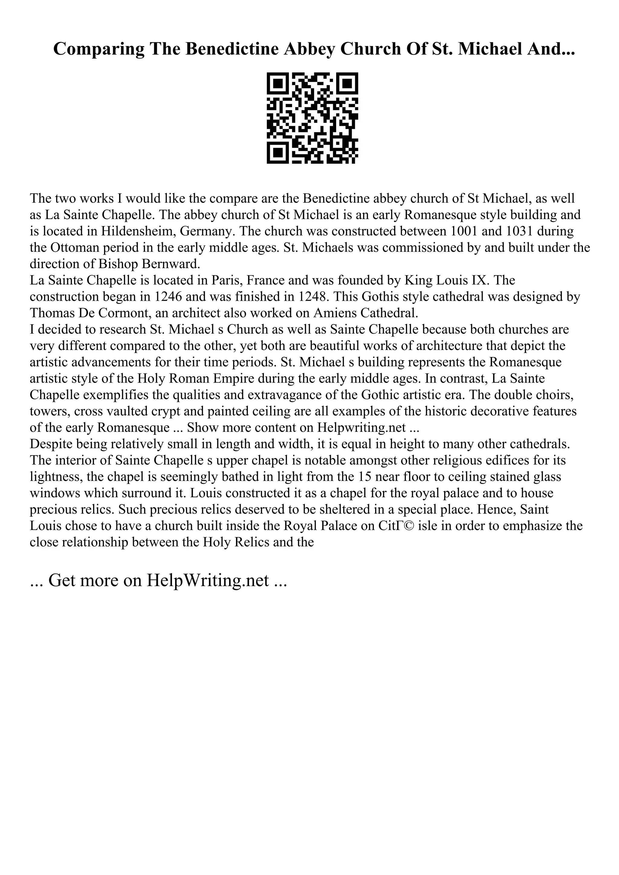 Comparing The Benedictine Abbey Church Of St. Michael And...
The two works I would like the compare are the Benedictine abbey church of St Michael, as well
as La Sainte Chapelle. The abbey church of St Michael is an early Romanesque style building and
is located in Hildensheim, Germany. The church was constructed between 1001 and 1031 during
the Ottoman period in the early middle ages. St. Michaels was commissioned by and built under the
direction of Bishop Bernward.
La Sainte Chapelle is located in Paris, France and was founded by King Louis IX. The
construction began in 1246 and was finished in 1248. This Gothis style cathedral was designed by
Thomas De Cormont, an architect also worked on Amiens Cathedral.
I decided to research St. Michael s Church as well as Sainte Chapelle because both churches are
very different compared to the other, yet both are beautiful works of architecture that depict the
artistic advancements for their time periods. St. Michael s building represents the Romanesque
artistic style of the Holy Roman Empire during the early middle ages. In contrast, La Sainte
Chapelle exemplifies the qualities and extravagance of the Gothic artistic era. The double choirs,
towers, cross vaulted crypt and painted ceiling are all examples of the historic decorative features
of the early Romanesque ... Show more content on Helpwriting.net ...
Despite being relatively small in length and width, it is equal in height to many other cathedrals.
The interior of Sainte Chapelle s upper chapel is notable amongst other religious edifices for its
lightness, the chapel is seemingly bathed in light from the 15 near floor to ceiling stained glass
windows which surround it. Louis constructed it as a chapel for the royal palace and to house
precious relics. Such precious relics deserved to be sheltered in a special place. Hence, Saint
Louis chose to have a church built inside the Royal Palace on CitГ© isle in order to emphasize the
close relationship between the Holy Relics and the
... Get more on HelpWriting.net ...
 