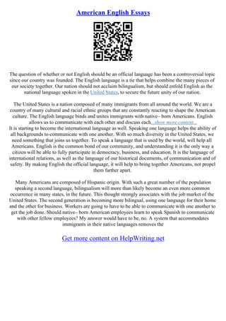 American English Essays
The question of whether or not English should be an official language has been a controversial topic
since our country was founded. The English language is a tie that helps combine the many pieces of
our society together. Our nation should not acclaim bilingualism, but should enfold English as the
national language spoken in the United States, to secure the future unity of our nation.
The United States is a nation composed of many immigrants from all around the world. We are a
country of many cultural and racial ethnic groups that are constantly reacting to shape the American
culture. The English language binds and unites immigrants with native– born Americans. English
allows us to communicate with each other and discuss each...show more content...
It is starting to become the international language as well. Speaking one language helps the ability of
all backgrounds to communicate with one another. With so much diversity in the United States, we
need something that joins us together. To speak a language that is used by the world, will help all
Americans. English is the common bond of our community, and understanding it is the only way a
citizen will be able to fully participate in democracy, business, and education. It is the language of
international relations, as well as the language of our historical documents, of communication and of
safety. By making English the official language, it will help to bring together Americans, not propel
them farther apart.
Many Americans are composed of Hispanic origin. With such a great number of the population
speaking a second language, bilingualism will more than likely become an even more common
occurrence in many states, in the future. This thought strongly associates with the job market of the
United States. The second generation is becoming more bilingual, using one language for their home
and the other for business. Workers are going to have to be able to communicate with one another to
get the job done. Should native– born American employees learn to speak Spanish to communicate
with other fellow employees? My answer would have to be, no. A system that accommodates
immigrants in their native languages removes the
Get more content on HelpWriting.net
 