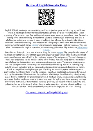 Review of English Semester Essay
English 101–60 has taught me many things and has helped me grow and develop my skills as a
writer. It has taught me how to think more creatively and use clear concrete details. In the
beginning of the semester, our first writing assignment was a narrative journal entry that focused on
writing about an uninteresting moment from your life and making it interesting. This was a
challenging assignment because it was a broad topic that allowed the writers to take it in any
direction. I remember thinking I had no idea what I am going to write about. Once I was able to
narrow down the ideas I started writing what a traumatic experience I had six years ago. This was
when I underwent the surgical procedure, to remove my gallbladder. My main focus...show more
content...
Once I found that topic, I was able to start writing the research paper, My group faced a couple of
challenges along the way. One of the biggest challenges we faced was all of us meeting the length
requirement because were all still in the beginning stages of the assignment. The workshop group
was a new experience for me because I have never worked with that many person, this kind of
overwhelmed me because there was so many opinion on one paper. The groups weakness was,
our lack of organization. Fortunately, we were able to make this up with all of us being very
truthful towards each other and not sugarcoating the revisions we suggested among our papers.
We all accomplished the beginning stages of writing our research papers and making sure
everyone had their thesis there. Over the semester I have been challenged and intrigued over and
over by the content of this course and the professor, who thought I could develop a fairly strong
paper if it was not for all my grammatical errors. It has been a very enlightening and enthralling
experience that has taught me a new way to write a paper. In high school there was only one way
to write and that was it. I think that this class is a great way for students to think out of the box,
rather than having to be stuck. It allows them to write more freely about a subject, and I am very
thankful for that. I have learned many new skills and improved the skills I already
Get more content on HelpWriting.net
 