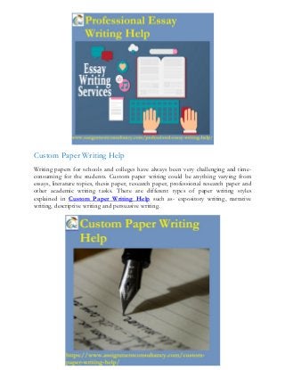 Custom Paper Writing Help
Writing papers for schools and colleges have always been very challenging and time-
consuming for the students. Custom paper writing could be anything varying from
essays, literature topics, thesis paper, research paper, professional research paper and
other academic writing tasks. There are different types of paper writing styles
explained in Custom Paper Writing Help such as- expository writing, narrative
writing, descriptive writing and persuasive writing.
 