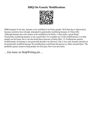 DBQ On Genetic Modifications
DBQ Imagine if one day, humans were modified to be better people. Well that day is almost here,
because scientists have already attempted to genetically modifying humans in China (OI).
Although humans have the chance to be modified to be better, is that really a good thing?
Genetically modifying humans is not a good idea. For example one of the modifications is to help
people not feel pain, but it can also keep them unaware of harm (Doc. 2). Furthermore genetic
modifications on humans is not good and shouldn t be allowed. Like it was said, humans should not
be genetically modified because the modification could harm the person or others around them. The
painkiller geneis meant to help people not feel pain, but it can also harm
... Get more on HelpWriting.net ...
 
