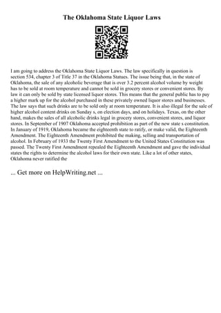 The Oklahoma State Liquor Laws
I am going to address the Oklahoma State Liquor Laws. The law specifically in question is
section 534, chapter 3 of Title 37 in the Oklahoma Statues. The issue being that, in the state of
Oklahoma, the sale of any alcoholic beverage that is over 3.2 percent alcohol volume by weight
has to be sold at room temperature and cannot be sold in grocery stores or convenient stores. By
law it can only be sold by state licensed liquor stores. This means that the general public has to pay
a higher mark up for the alcohol purchased in these privately owned liquor stores and businesses.
The law says that such drinks are to be sold only at room temperature. It is also illegal for the sale of
higher alcohol content drinks on Sunday s, on election days, and on holidays. Texas, on the other
hand, makes the sales of all alcoholic drinks legal in grocery stores, convenient stores, and liquor
stores. In September of 1907 Oklahoma accepted prohibition as part of the new state s constitution.
In January of 1919, Oklahoma became the eighteenth state to ratify, or make valid, the Eighteenth
Amendment. The Eighteenth Amendment prohibited the making, selling and transportation of
alcohol. In February of 1933 the Twenty First Amendment to the United States Constitution was
passed. The Twenty First Amendment repealed the Eighteenth Amendment and gave the individual
states the rights to determine the alcohol laws for their own state. Like a lot of other states,
Oklahoma never ratified the
... Get more on HelpWriting.net ...
 