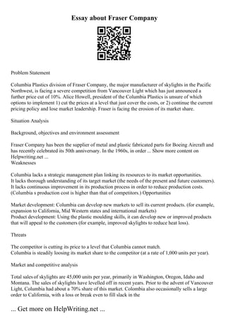 Essay about Fraser Company
Problem Statement
Columbia Plastics division of Fraser Company, the major manufacturer of skylights in the Pacific
Northwest, is facing a severe competition from Vancouver Light which has just announced a
further price cut of 10%. Alice Howell, president of the Columbia Plastics is unsure of which
options to implement 1) cut the prices at a level that just cover the costs, or 2) continue the current
pricing policy and lose market leadership. Fraser is facing the erosion of its market share.
Situation Analysis
Background, objectives and environment assessment
Fraser Company has been the supplier of metal and plastic fabricated parts for Boeing Aircraft and
has recently celebrated its 50th anniversary. In the 1960s, in order ... Show more content on
Helpwriting.net ...
Weaknesses
Columbia lacks a strategic management plan linking its resources to its market opportunities.
It lacks thorough understanding of its target market (the needs of the present and future customers).
It lacks continuous improvement in its production process in order to reduce production costs.
(Columbia s production cost is higher than that of competitors.) Opportunities
Market development: Columbia can develop new markets to sell its current products. (for example,
expansion to California, Mid Western states and international markets)
Product development: Using the plastic moulding skills, it can develop new or improved products
that will appeal to the customers (for example, improved skylights to reduce heat loss).
Threats
The competitor is cutting its price to a level that Columbia cannot match.
Columbia is steadily loosing its market share to the competitor (at a rate of 1,000 units per year).
Market and competitive analysis
Total sales of skylights are 45,000 units per year, primarily in Washington, Oregon, Idaho and
Montana. The sales of skylights have levelled off in recent years. Prior to the advent of Vancouver
Light, Columbia had about a 70% share of this market. Colombia also occasionally sells a large
order to California, with a loss or break even to fill slack in the
... Get more on HelpWriting.net ...
 