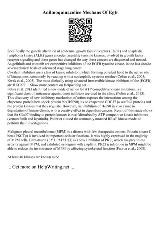 Anilinoquinazoline Mechans Of Egfr
Specifically the genetic alteration of epidermal growth factor receptor (EGFR) and anaplastic
lymphoma kinase (ALK) genes encodes targetable tyrosine kinases, involved in growth factor
receptor signaling and these genes has changed the way these cancers are diagnosed and treated.
As gefitinib and erlotinib are competitive inhibitors of the EGFR tyrosine kinase, in the last decade
several clinical trials of advanced stage lung cancer.
Covalent inhibitors are a class of kinase inhibitors, which forming covalent bond to the active site
of kinase, most commonly by reacting with a nucleophilic cysteine residue (Cohen et al., 2005;
Kwak et al., 2005). The most clinically using advanced irreversible kinase inhibitors of the (EGFR)
are HKI 272 ... Show more content on Helpwriting.net ...
Polier et al. 2013 identified a new mode of action for ATP competitive kinase inhibitors, is a
significant class of anticancer agents, these inhibitors are used in the clinic (Polier et al., 2013).
This discovery of new inhibitory mechanism of action exposes the interactions among the
chaperone protein heat shock protein 90 (HSP90), its co chaperone CDC37 (a scaffold protein) and
the protein kinases that they regulate. However, the inhibition of Hsp90 in vivo cause in
degradation of kinase clients, with a curative effect in dependent cancers. Result of this study shows
that the Cdc37 binding to protein kinases is itself disturbed by ATP competitive kinase inhibitors
(vemurafenib and lapatinib). Polier et al used the commonly mutated BRAF kinase model to
perform their investigations.
Malignant pleural mesothelioma (MPM) is a disease with few therapeutic options. Protein kinase C
beta (PKCГџ) is involved in important cellular functions. It was highly expressed in the majority
of MPM cells. Enzastaurin (LY317615.HCl) is a novel inhibitor of PKC, which has preclinical
activity against MPM, and exhibited synergism with cisplatin. PKCГџ inhibition in MPM might be
able to reduce the invasiveness of MPM by affecting cytoskeletal function (Faoroa et al., 2008).
At least 40 kinases are known to be
... Get more on HelpWriting.net ...
 