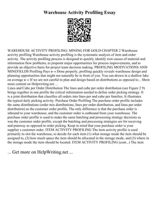 Warehouse Activity Profiling Essay
WAREHOUSE ACTIVITY PROFILING: MINING FOR GOLD CHAPTER 2 Warehouse
activity profiling Warehouse activity profiling is the systematic analysis of item and order
activity. The activity profiling process is designed to quickly identify root causes of material and
information flow problems, to pinpoint major opportunities for process improvements, and to
provide an objective basis for project team decision making. PROFILING MOTIVATIONS AND
MINEFIELDS Profiling Pays в–« Done properly, profiling quickly reveals warehouse design and
planning opportunities that might not naturally be in front of you. You can drown in a shallow lake
on average в–« If we are not careful to plan and design based on distributions as opposed to... Show
more content on Helpwriting.net ...
Lines and Cube per Order Distribution The lines and cube per order distribution (see Figure 2 9)
brings together in one profile the critical information needed to define order picking strategy. It
is a joint distribution that classifies all orders into lines per and cube per families. It illustrates
the typical daily picking activity. Purchase Order Profiling The purchase order profile includes
the same distributions (order mix distributions, lines per order distribution, and lines per order
distribution) as the customer order profile. The only difference is that the purchase order is
inbound to your warehouse, and the customer order is outbound from your warehouse. The
purchase order profile is used to make the same batching and processing strategy decisions as
was the customer order profile, except the batching and processing strategies are for receiving
and putaway as opposed to order picking. Keep in mind that your purchase order is your
supplier s customer order. ITEM ACTIVITY PROFILING The item activity profile is used
primarily to slot the warehouse, to decide for each item (1) what storage mode the item should be
assigned to, (2) how much space the item should be allocated in the storage mode, and (3) where in
the storage mode the item should be located. ITEM ACTIVITY PROFILING (cont...) The item
... Get more on HelpWriting.net ...
 