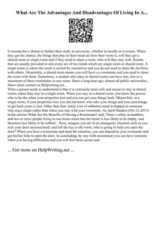 What Are The Advantages And Disadvantages Of Living In A...
Everyone has a dream to further their study at university, whether in locally or overseas. When
they get the chance, the things that play in their mind are how their room is, will they get a
shared room or single room and if they need to share a room, who will they stay with. Rooms
that are usually provided in university are of two kinds which are single room or shared room. A
single room is where the room is owned by yourselves and you do not need to share the facilities
with others. Meanwhile, a shared room means you will have a a roommate and you need to share
the room with them. Sometimes, a student who stays in shared rooms can have one, two or a
maximum of three roommates in one room. Since a long time ago, almost all public universities...
Show more content on Helpwriting.net ...
What a person needs to understand is that it is extremely more safe and secure to stay in shared
rooms rather than stay in a single room. When you stay in a shared room, you know the person
who is he/she when your properties lost and you can get your things back. Meanwhile, in a
single room, if your properties lost, you did not know who take your things and your percentage
to get back yours is less. Other than that, lately a lot of robberies seem to happen to someone
who stays single rather than when you stay with your roommate. As April Sanders (Oct 21,2013)
in the articles What Are the Benefits of Having a Roommate? said, There s safety in numbers,
and two or more people living in one home mean that the home is less likely to be empty, and
therefore less likely to be robbed. . Next, imagine you are in an emergency situation such as you
lock your door unconsciously and left the key in the room, who is going to help you open the
door? When you have a roommate and meet the situation, you can depend to your roommate and
get his/her help to open the door. In concluding, by stay with aroommate you can have someone
when you having difficulties and you will feel more secure and
... Get more on HelpWriting.net ...
 