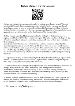 Iceland s Impact On The Economy
. Iceland had a shorter, less severe recession after its banking crises than did Ireland. The most
prominent difference is their exchange rate regimes. Iceland s flexible exchange rate allowed
Icelandic government to come up with rapid resolution of its banking crisis without bailing out
creditors. Iceland s combination of a flexible exchange rate and a policy of closing its failed banks
appears to have served the country well in the aftermath of the financial crisis.
Banking crises in Iceland and Ireland came to a head at the height of the financial crisis in
September and October 2008. These countries took quite different approaches in dealing with these
difficulties. Ireland and Iceland are small island countries with many ... Show more content on
Helpwriting.net ...
A substantial part of the expansion of the banks loan portfolios were loans collateralized by
Icelandic corporate stock. As a result, the value of Icelandic stock was an important determinant
of the value of the banks loans and, therefore, assets. The value of shares rose and then peaked in
mid July 2007. By July 2008, share prices had fallen to less than half their value at the peak. This
loss in collateral value naturally called into question the probability of lenders being able to repay
their loans.
The expansion of banking in Iceland reflected growth of both domestic and foreign deposits. Banks
in Iceland opened branch offices in the United Kingdom and the Netherlands to gather deposits
there. They also expanded by acquiring other institutions.
The banks increased their funding by obtaining short term loans from other financial institutions for
example, money market funds in the United States. Such funding from other financial
intermediaries is often called wholesale funding. A risk of wholesale funding is rollover risk
lenders may decide not to roll over these short term loans when they mature, especially if they
become concerned about the borrower s solvency.
At the time, Icelandic banks were acquiring funds in the United States, the United Kingdom, and
the euro area each with a different currency, and all with a different currency than the Icelandic
krГіna. As a result of this borrowing in other currencies, Icelandic banks were subject
... Get more on HelpWriting.net ...
 
