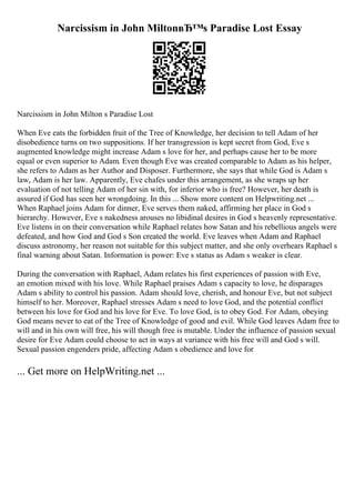 Narcissism in John MiltonвЂ™s Paradise Lost Essay
Narcissism in John Milton s Paradise Lost
When Eve eats the forbidden fruit of the Tree of Knowledge, her decision to tell Adam of her
disobedience turns on two suppositions. If her transgression is kept secret from God, Eve s
augmented knowledge might increase Adam s love for her, and perhaps cause her to be more
equal or even superior to Adam. Even though Eve was created comparable to Adam as his helper,
she refers to Adam as her Author and Disposer. Furthermore, she says that while God is Adam s
law, Adam is her law. Apparently, Eve chafes under this arrangement, as she wraps up her
evaluation of not telling Adam of her sin with, for inferior who is free? However, her death is
assured if God has seen her wrongdoing. In this ... Show more content on Helpwriting.net ...
When Raphael joins Adam for dinner, Eve serves them naked, affirming her place in God s
hierarchy. However, Eve s nakedness arouses no libidinal desires in God s heavenly representative.
Eve listens in on their conversation while Raphael relates how Satan and his rebellious angels were
defeated, and how God and God s Son created the world. Eve leaves when Adam and Raphael
discuss astronomy, her reason not suitable for this subject matter, and she only overhears Raphael s
final warning about Satan. Information is power: Eve s status as Adam s weaker is clear.
During the conversation with Raphael, Adam relates his first experiences of passion with Eve,
an emotion mixed with his love. While Raphael praises Adam s capacity to love, he disparages
Adam s ability to control his passion. Adam should love, cherish, and honour Eve, but not subject
himself to her. Moreover, Raphael stresses Adam s need to love God, and the potential conflict
between his love for God and his love for Eve. To love God, is to obey God. For Adam, obeying
God means never to eat of the Tree of Knowledge of good and evil. While God leaves Adam free to
will and in his own will free, his will though free is mutable. Under the influence of passion sexual
desire for Eve Adam could choose to act in ways at variance with his free will and God s will.
Sexual passion engenders pride, affecting Adam s obedience and love for
... Get more on HelpWriting.net ...
 