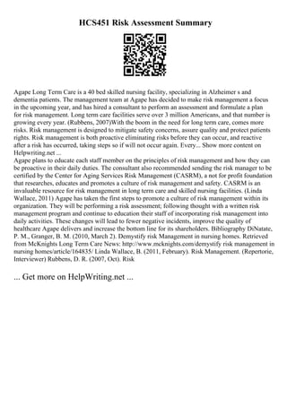 HCS451 Risk Assessment Summary
Agape Long Term Care is a 40 bed skilled nursing facility, specializing in Alzheimer s and
dementia patients. The management team at Agape has decided to make risk management a focus
in the upcoming year, and has hired a consultant to perform an assessment and formulate a plan
for risk management. Long term care facilities serve over 3 million Americans, and that number is
growing every year. (Rubbens, 2007)With the boom in the need for long term care, comes more
risks. Risk management is designed to mitigate safety concerns, assure quality and protect patients
rights. Risk management is both proactive eliminating risks before they can occur, and reactive
after a risk has occurred, taking steps so if will not occur again. Every... Show more content on
Helpwriting.net ...
Agape plans to educate each staff member on the principles of risk management and how they can
be proactive in their daily duties. The consultant also recommended sending the risk manager to be
certified by the Center for Aging Services Risk Management (CASRM), a not for profit foundation
that researches, educates and promotes a culture of risk management and safety. CASRM is an
invaluable resource for risk management in long term care and skilled nursing facilities. (Linda
Wallace, 2011) Agape has taken the first steps to promote a culture of risk management within its
organization. They will be performing a risk assessment; following thought with a written risk
management program and continue to education their staff of incorporating risk management into
daily activities. These changes will lead to fewer negative incidents, improve the quality of
healthcare Agape delivers and increase the bottom line for its shareholders. Bibliography DiNatate,
P. M., Granger, B. M. (2010, March 2). Demystify risk Management in nursing homes. Retrieved
from McKnights Long Term Care News: http://www.mcknights.com/demystify risk management in
nursing homes/article/164835/ Linda Wallace, B. (2011, February). Risk Management. (Repertorie,
Interviewer) Rubbens, D. R. (2007, Oct). Risk
... Get more on HelpWriting.net ...
 