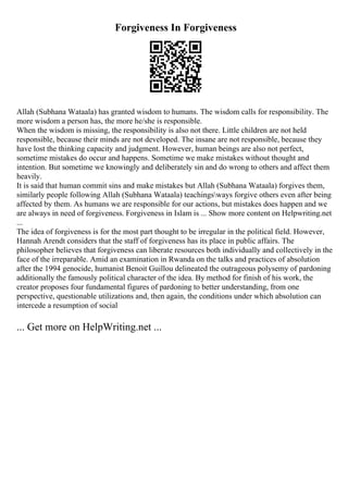 Forgiveness In Forgiveness
Allah (Subhana Wataala) has granted wisdom to humans. The wisdom calls for responsibility. The
more wisdom a person has, the more he/she is responsible.
When the wisdom is missing, the responsibility is also not there. Little children are not held
responsible, because their minds are not developed. The insane are not responsible, because they
have lost the thinking capacity and judgment. However, human beings are also not perfect,
sometime mistakes do occur and happens. Sometime we make mistakes without thought and
intention. But sometime we knowingly and deliberately sin and do wrong to others and affect them
heavily.
It is said that human commit sins and make mistakes but Allah (Subhana Wataala) forgives them,
similarly people following Allah (Subhana Wataala) teachingsways forgive others even after being
affected by them. As humans we are responsible for our actions, but mistakes does happen and we
are always in need of forgiveness. Forgiveness in Islam is ... Show more content on Helpwriting.net
...
The idea of forgiveness is for the most part thought to be irregular in the political field. However,
Hannah Arendt considers that the staff of forgiveness has its place in public affairs. The
philosopher believes that forgiveness can liberate resources both individually and collectively in the
face of the irreparable. Amid an examination in Rwanda on the talks and practices of absolution
after the 1994 genocide, humanist Benoit Guillou delineated the outrageous polysemy of pardoning
additionally the famously political character of the idea. By method for finish of his work, the
creator proposes four fundamental figures of pardoning to better understanding, from one
perspective, questionable utilizations and, then again, the conditions under which absolution can
intercede a resumption of social
... Get more on HelpWriting.net ...
 