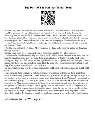 The Day Of The Summer Tennis Team
It was the day that I tried out for the summer tennis team. I was so excited because my mom
would be coming to tryouts. It is going to be clear skies from now on. Maybe this can be
something that my mother and I can bond over. Maybe she will see that I am important like my
baby brother, Quinn. I hope she is not mad at me from the times I talked back to her, I whispered
in a very quiet tone. The small bleachers were speckled with people like chocolate chips on a
cookie. Then, tryouts started. My mom had dropped me off and drove around a block to change
my brother s diaper.
Then the coach shouted my name, Ally, you re up. My heart did a mini flip as the words echoed
through my ears.
But my mom is not here, I squeaked, in a ... Show more content on Helpwriting.net ...
I just wanted to feel important, why was this so hard. I didn t want to be mad at my mom, and my
mom to pay attention to me. This same thing always happens in books. The only child gets a
sibling and they don t feel important. I thought if she saw me at tryouts, and saw how good I was at
tennis, that she would care about me more. That did not work. I thought some more about it. Not
long after, my dad showed up to drive me home.
Let s go home, my dad told me with no explanation and I came with him, no question asked. Split
Chin
I was standing there, in my new bathing suite and I was coming in the house from a nice long
swim. I was waiting by the back door on stone tile to go through the garage, through the front door.
My mother s words went over and over in my head, like a beating drum. Wait until I come back to
walk across the garage floor. The grass shook in the breeze, not able to walk forward away like I
seemed to be. My mom had not come back and I was pacing the ground. Little drops of water hit
the ground from my swim suit like rain dripping on sidewalks. Then it hit me at full power. My
mom was probably catering to my little brother again. I know he was only three months old but, I
am important too, right. I stopped myself because I was doubting that I was important. I knew
then what I need to do. I needed to put all my pride into me and cross the floor, but was stopping
... Get more on HelpWriting.net ...
 