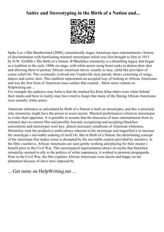 Satire and Stereotyping in the Birth of a Nation and...
Spike Lee s film Bamboozled (2000), cinematically stages American mass entertainment s history
of discrimination with humiliating minstrel stereotypes which was first brought to film in 1915
by D.W. Griffith s The Birth of a Nation. В‘Blackface minstrelsy is a disturbing legacy that began
as a tradition in the early 1800s on stage, with white actors using burnt corks to darken their skin
and allowing them to portray African American slaves, usually as lazy, child like providers of
comic relief (4). This eventually evolved into Vaudeville style parody shows consisting of songs,
dances and comic skits. This tradition represented an accepted way of looking at African Americans
and was the first form of American mass culture that created... Show more content on
Helpwriting.net ...
For example the audience may believe that the masked Ku Klux Klan riders were white behind
their masks and have in reality may have tried to forget that many of the fleeing African Americans
were actually white actors.
American whiteness as articulated by Birth of a Nation is built on stereotypes, and this is precisely
why minstrelsy might have the power to resist racism. Minstrel performances relied on stereotypes
to evoke their opposites. It is possible to assume that the discourse of mass entertainment from its
minstrel days to current film and possibly beyond, recognizing and accepting blackface
conventions and stereotypes were key, almost necessary conditions of American whiteness.
Minstrelsy took the productive ambivalence inherent to the stereotype and magnified it to increase
the stereotype s inevitable undoing of itself (4). But in Birth of a Nation, the determining concept
of the stereotype that makes sense is disrupted by the inevitable context provided by narrative: in
the film s narrative, African Americans are seen gently working and playing for their master s
benefit prior to the Civil War. This stereotypical representation draws on myths that blackface
minstrelsy seemed to ally to the politics of white supremacy; it worked to promote propaganda.
Prior to the Civil War, the film explains African Americans were docile and happy on the
plantation because of slave laws imposed by
... Get more on HelpWriting.net ...
 