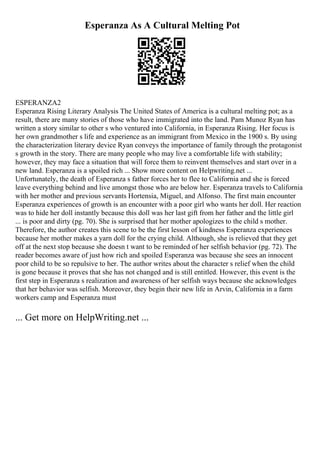 Esperanza As A Cultural Melting Pot
ESPERANZA2
Esperanza Rising Literary Analysis The United States of America is a cultural melting pot; as a
result, there are many stories of those who have immigrated into the land. Pam Munoz Ryan has
written a story similar to other s who ventured into California, in Esperanza Rising. Her focus is
her own grandmother s life and experience as an immigrant from Mexico in the 1900 s. By using
the characterization literary device Ryan conveys the importance of family through the protagonist
s growth in the story. There are many people who may live a comfortable life with stability;
however, they may face a situation that will force them to reinvent themselves and start over in a
new land. Esperanza is a spoiled rich ... Show more content on Helpwriting.net ...
Unfortunately, the death of Esperanza s father forces her to flee to California and she is forced
leave everything behind and live amongst those who are below her. Esperanza travels to California
with her mother and previous servants Hortensia, Miguel, and Alfonso. The first main encounter
Esperanza experiences of growth is an encounter with a poor girl who wants her doll. Her reaction
was to hide her doll instantly because this doll was her last gift from her father and the little girl
... is poor and dirty (pg. 70). She is surprised that her mother apologizes to the child s mother.
Therefore, the author creates this scene to be the first lesson of kindness Esperanza experiences
because her mother makes a yarn doll for the crying child. Although, she is relieved that they get
off at the next stop because she doesn t want to be reminded of her selfish behavior (pg. 72). The
reader becomes aware of just how rich and spoiled Esperanza was because she sees an innocent
poor child to be so repulsive to her. The author writes about the character s relief when the child
is gone because it proves that she has not changed and is still entitled. However, this event is the
first step in Esperanza s realization and awareness of her selfish ways because she acknowledges
that her behavior was selfish. Moreover, they begin their new life in Arvin, California in a farm
workers camp and Esperanza must
... Get more on HelpWriting.net ...
 