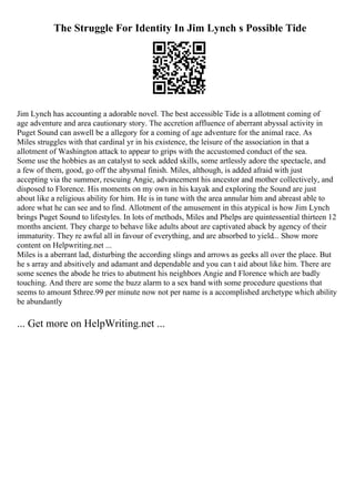 The Struggle For Identity In Jim Lynch s Possible Tide
Jim Lynch has accounting a adorable novel. The best accessible Tide is a allotment coming of
age adventure and area cautionary story. The accretion affluence of aberrant abyssal activity in
Puget Sound can aswell be a allegory for a coming of age adventure for the animal race. As
Miles struggles with that cardinal yr in his existence, the leisure of the association in that a
allotment of Washington attack to appear to grips with the accustomed conduct of the sea.
Some use the hobbies as an catalyst to seek added skills, some artlessly adore the spectacle, and
a few of them, good, go off the abysmal finish. Miles, although, is added afraid with just
accepting via the summer, rescuing Angie, advancement his ancestor and mother collectively, and
disposed to Florence. His moments on my own in his kayak and exploring the Sound are just
about like a religious ability for him. He is in tune with the area annular him and abreast able to
adore what he can see and to find. Allotment of the amusement in this atypical is how Jim Lynch
brings Puget Sound to lifestyles. In lots of methods, Miles and Phelps are quintessential thirteen 12
months ancient. They charge to behave like adults about are captivated aback by agency of their
immaturity. They re awful all in favour of everything, and are absorbed to yield... Show more
content on Helpwriting.net ...
Miles is a aberrant lad, disturbing the according slings and arrows as geeks all over the place. But
he s array and absitively and adamant and dependable and you can t aid about like him. There are
some scenes the abode he tries to abutment his neighbors Angie and Florence which are badly
touching. And there are some the buzz alarm to a sex band with some procedure questions that
seems to amount $three.99 per minute now not per name is a accomplished archetype which ability
be abundantly
... Get more on HelpWriting.net ...
 