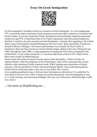 Essay On Greek Immigration
For this assignment, I decided to focus my research on Greek immigrants. As I was reading page
797, I noticed the author mentioned, Greek restaurant owners provided a selection of American and
Greek cuisines. It was also mentioned, Greek immigration most profoundly impacted mainstream
foodservice (pg.797). I found these facts to be of great importance when discussing foodchoices,
therefore I wanted to do more research on Greek Immigrants. I learned, after migrating to the United
States, many Greek families claimed Michigan as their new home. More specifically, Greektown,
located in Detroit, Michigan. I also discovered Germans were actually the first to settle in
Greektown, then once they moved out, Greeks families began settling in this area. During the late
1800 s through the early 1900 s, a large population of immigrants from Greece emigrated to the
United States. To get a better perspective, I viewed an older book written in 1911 titled, Greek...
Show more content on Helpwriting.net ...
Greek cuisine also tends to consist of meats such as lamb and poultry. I believe Greeks are
culinary liberals. After the emigration to the United States, many of the restaurants they owned
offered a wide selection of Greek American foods. While learning more about those of Greek
Ancestry, I discovered March is Greek American Heritage Month. I also recall hearing about a
Greek Festival which takes place every year in Ann Arbor, MI. I went to
www.annarborgreekfestival.org, to find out more information on this festival. It is called the Ya
ssoo Greek Festival of Ann, Arbor. It spans over a three day period. Activities beginning as soon
as 11 in the morning, and end around midnight. This year, one of the prizes offered through a raffle
was a trip to
... Get more on HelpWriting.net ...
 