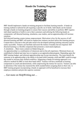 Hands On Training Program
BBT should implement a hands on training program to facilitate learning transfer. A hands on
training method is tailored for job requiring a specific set of skills. Individuals can be trained
through a hands on learning program to ensure their success and ability to perform. BBT requires
individual repetition of skills to serve their customers and utilizing the following hands on
components: self directed learning, simulation, case studies, and an apprenticeship will increase
retention.
Self directed learning creates trainee empowerment. Motivation is key for the success of self
directed learning and BBT will need to explain how trainees can best utilize this learning process.
Content that is relevant to the job tasks need to be developed outlining learning outcomes and be
easily accessible. Trainers can facilitate and assist the trainee if needed, but not required. Self
directed learning is a flexible component that promotes a motivated employee.
A simulation ... Show more content on Helpwriting.net ...
An apprenticeship is a combination of classroom and on the job experience. Minimum hours are
established in federal and state laws to register as an apprenticeship program. Depending upon the
BBT training budget, and informal apprenticeship may be put into practice. The main benefit for
someone in an apprenticeship is the ability to be paid while learning a skill and BBT could leverage
this model to increase their skilled workforce. Suggesting a hands on training approach is an
effective method for BBT to train their bank tellers. Trainers will have multitude of training
components to coach and demonstrate, while empowering the trainee for success. Trainers can able
to determine if the trainee has mastered the skills needed before assigning them to their role. A
BBT training program incorporating a hands on approach will be beneficial to increase their
employee retention and provide superior customer
... Get more on HelpWriting.net ...
 