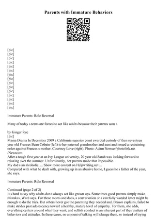 Parents with Immature Behaviors
[pic]
[pic]
[pic]
[pic]
[pic]
[pic]
[pic]
[pic]
[pic]
[pic]
[pic]
[pic]
[pic]
[pic]
[pic]
Immature Parents: Role Reversal
Many of today s teens are forced to act like adults because their parents won t.
by Ginger Rue
[pic]
Mama Drama In December 2009 a California superior court awarded custody of then seventeen
year old Frances Bean Cobain (left) to her paternal grandmother and aunt and issued a restraining
order against Frances s mother, Courtney Love (right). Photo: Adam Nemser/photolink.net
/Newscom
After a tough first year at an Ivy League university, 20 year old Sarah was looking forward to
relaxing over the summer. Unfortunately, her parents made that impossible.
My dad s an alcoholic, ... Show more content on Helpwriting.net ...
Compared with what he dealt with, growing up in an abusive home, I guess he s father of the year,
she says.
Immature Parents: Role Reversal
Continued (page 2 of 2)
It s hard to say why adults don t always act like grown ups. Sometimes good parents simply make
mistakes, Ward says. For these moms and dads, a conversation or a carefully worded letter might be
enough to do the trick. But others never got the parenting they needed and, Brown explains, failed to
make strides past adolescence toward a healthy, mature level of empathy. For them, she adds,
everything centers around what they want, and selfish conduct is an inherent part of their pattern of
behaviors and attitudes. In these cases, no amount of talking will change them, so instead of trying
 