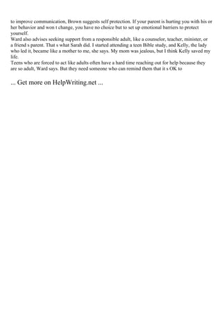 to improve communication, Brown suggests self protection. If your parent is hurting you with his or
her behavior and won t change, you have no choice but to set up emotional barriers to protect
yourself.
Ward also advises seeking support from a responsible adult, like a counselor, teacher, minister, or
a friend s parent. That s what Sarah did. I started attending a teen Bible study, and Kelly, the lady
who led it, became like a mother to me, she says. My mom was jealous, but I think Kelly saved my
life.
Teens who are forced to act like adults often have a hard time reaching out for help because they
are so adult, Ward says. But they need someone who can remind them that it s OK to
... Get more on HelpWriting.net ...
 