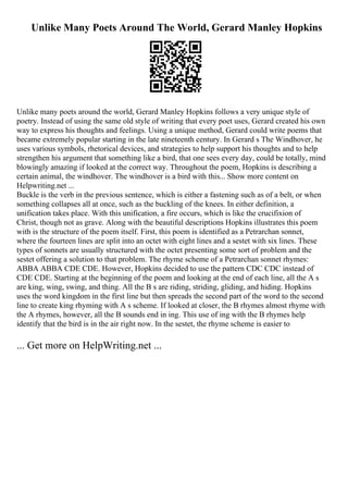 Unlike Many Poets Around The World, Gerard Manley Hopkins
Unlike many poets around the world, Gerard Manley Hopkins follows a very unique style of
poetry. Instead of using the same old style of writing that every poet uses, Gerard created his own
way to express his thoughts and feelings. Using a unique method, Gerard could write poems that
became extremely popular starting in the late nineteenth century. In Gerard s The Windhover, he
uses various symbols, rhetorical devices, and strategies to help support his thoughts and to help
strengthen his argument that something like a bird, that one sees every day, could be totally, mind
blowingly amazing if looked at the correct way. Throughout the poem, Hopkins is describing a
certain animal, the windhover. The windhover is a bird with this... Show more content on
Helpwriting.net ...
Buckle is the verb in the previous sentence, which is either a fastening such as of a belt, or when
something collapses all at once, such as the buckling of the knees. In either definition, a
unification takes place. With this unification, a fire occurs, which is like the crucifixion of
Christ, though not as grave. Along with the beautiful descriptions Hopkins illustrates this poem
with is the structure of the poem itself. First, this poem is identified as a Petrarchan sonnet,
where the fourteen lines are split into an octet with eight lines and a sestet with six lines. These
types of sonnets are usually structured with the octet presenting some sort of problem and the
sestet offering a solution to that problem. The rhyme scheme of a Petrarchan sonnet rhymes:
ABBA ABBA CDE CDE. However, Hopkins decided to use the pattern CDC CDC instead of
CDE CDE. Starting at the beginning of the poem and looking at the end of each line, all the A s
are king, wing, swing, and thing. All the B s are riding, striding, gliding, and hiding. Hopkins
uses the word kingdom in the first line but then spreads the second part of the word to the second
line to create king rhyming with A s scheme. If looked at closer, the B rhymes almost rhyme with
the A rhymes, however, all the B sounds end in ing. This use of ing with the B rhymes help
identify that the bird is in the air right now. In the sestet, the rhyme scheme is easier to
... Get more on HelpWriting.net ...
 