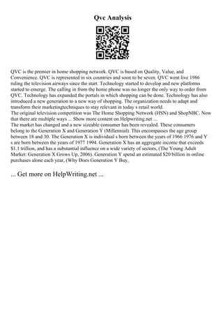 Qvc Analysis
QVC is the premier in home shopping network. QVC is based on Quality, Value, and
Convenience. QVC is represented in six countries and soon to be seven. QVC went live 1986
ruling the television airways since the start. Technology started to develop and new platforms
started to emerge. The calling in from the home phone was no longer the only way to order from
QVC. Technology has expanded the portals in which shopping can be done. Technology has also
introduced a new generation to a new way of shopping. The organization needs to adapt and
transform their marketingtechniques to stay relevant in today s retail world.
The original television competition was The Home Shopping Network (HSN) and ShopNBC. Now
that there are multiple ways ... Show more content on Helpwriting.net ...
The market has changed and a new sizeable consumer has been revealed. These consumers
belong to the Generation X and Generation Y (Millennial). This encompasses the age group
between 18 and 30. The Generation X is individual s born between the years of 1966 1976 and Y
s are born between the years of 1977 1994. Generation X has an aggregate income that exceeds
$1.1 trillion, and has a substantial influence on a wide variety of sectors, (The Young Adult
Market: Generation X Grows Up, 2006). Generation Y spend an estimated $20 billion in online
purchases alone each year, (Why Does Generation Y Buy,
... Get more on HelpWriting.net ...
 