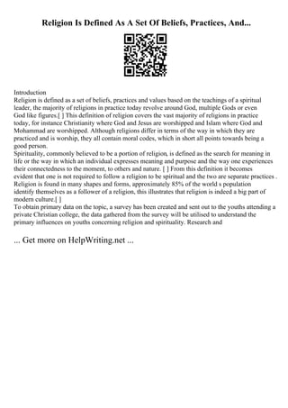 Religion Is Defined As A Set Of Beliefs, Practices, And...
Introduction
Religion is defined as a set of beliefs, practices and values based on the teachings of a spiritual
leader, the majority of religions in practice today revolve around God, multiple Gods or even
God like figures.[ ] This definition of religion covers the vast majority of religions in practice
today, for instance Christianity where God and Jesus are worshipped and Islam where God and
Mohammad are worshipped. Although religions differ in terms of the way in which they are
practiced and is worship, they all contain moral codes, which in short all points towards being a
good person.
Spirituality, commonly believed to be a portion of religion, is defined as the search for meaning in
life or the way in which an individual expresses meaning and purpose and the way one experiences
their connectedness to the moment, to others and nature. [ ] From this definition it becomes
evident that one is not required to follow a religion to be spiritual and the two are separate practices .
Religion is found in many shapes and forms, approximately 85% of the world s population
identify themselves as a follower of a religion, this illustrates that religion is indeed a big part of
modern culture.[ ]
To obtain primary data on the topic, a survey has been created and sent out to the youths attending a
private Christian college, the data gathered from the survey will be utilised to understand the
primary influences on youths concerning religion and spirituality. Research and
... Get more on HelpWriting.net ...
 