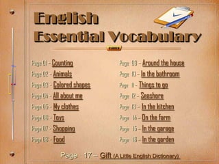 English
Essential Vocabulary
Page 01 - Counting               Page 09 – Around the house
Page 02 - Animals                Page 10 – In the bathroom
Page 03 - Colored shapes         Page 11 – Things to go
Page 04 - All about me           Page 12 – Seashore
Page 05 - My clothes             Page 13 – In the kitchen
Page 06 - Toys                   Page 14 – On the farm
Page 07 - Shopping               Page 15 – In the garage
Page 08 - Food                   Page 16 – In the garden

            Page 17 – Gift (A Little English Dictionary)
 