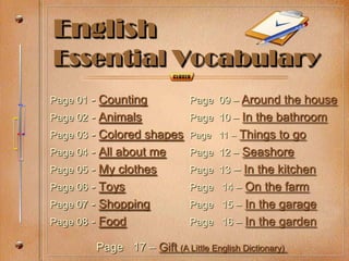 English
Essential Vocabulary
Page 01 - Counting           Page 09 – Around the house
Page 02 - Animals            Page 10 – In the bathroom
Page 03 - Colored shapes Page 11 – Things to go
Page 04 - All about me       Page 12 – Seashore
Page 05 - My clothes         Page 13 – In the kitchen
Page 06 - Toys               Page 14 – On the farm
Page 07 - Shopping           Page 15 – In the garage
Page 08 - Food               Page 16 – In the garden

        Page 17 – Gift (A Little English Dictionary)
 