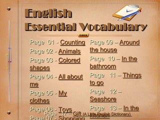 English
Essential Vocabulary
Page 01 - Counting     Page 09 – Around
Page 02 - Animals      the house
Page 03 - Colored      Page 10 – In the
shapes                 bathroom
Page 04 - All about    Page 11 – Things
me                     to go
Page 05 - My           Page 12 –
clothes                Seashore
Page 06 - Toys         Page 13 – In the
    Page 17 – Gift (A Little English Dictionary)
                       kitchen
 