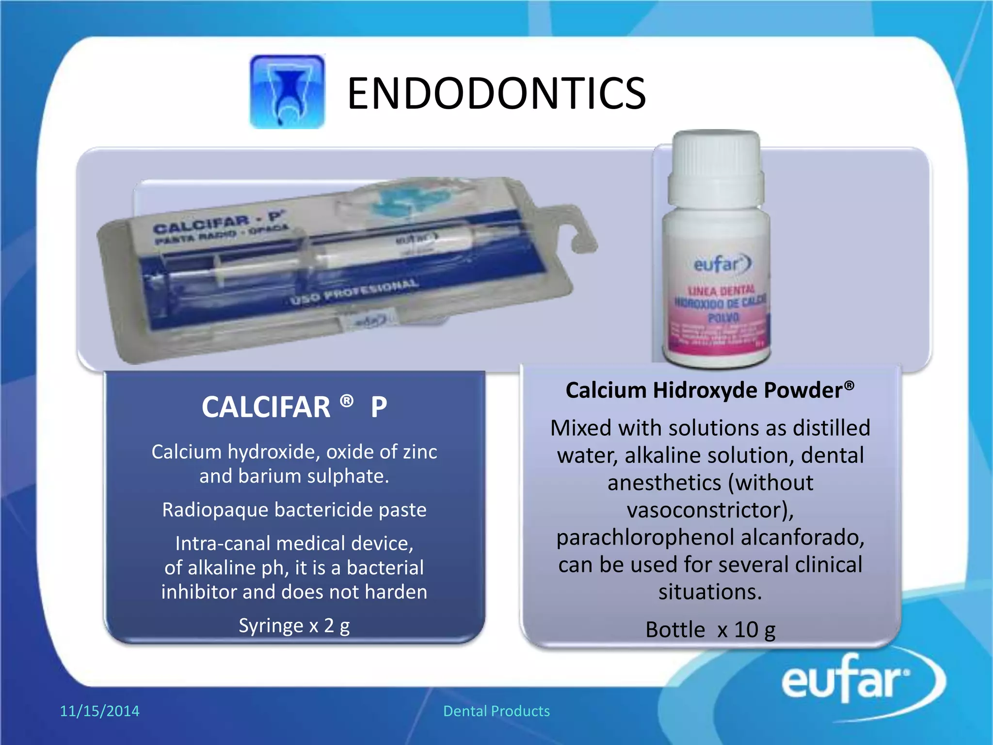ENDODONTICS
CALCIFAR ® P
Contains Calcium hydroxide, Zinc
Oxide and barium sulphate.
Radiopaque bactericide paste, high
pH.
Intra-canal paste, it is a bacterial
inhibitor and does not harden.
Syringe of 2 g.
Calcium Hidroxyde Powder®
Mixed with solutions, such as
distilled water, saline solution, It
can be used for several clinical
situations.
Jar of 10 g.
1/5/2017 Dental Products
 