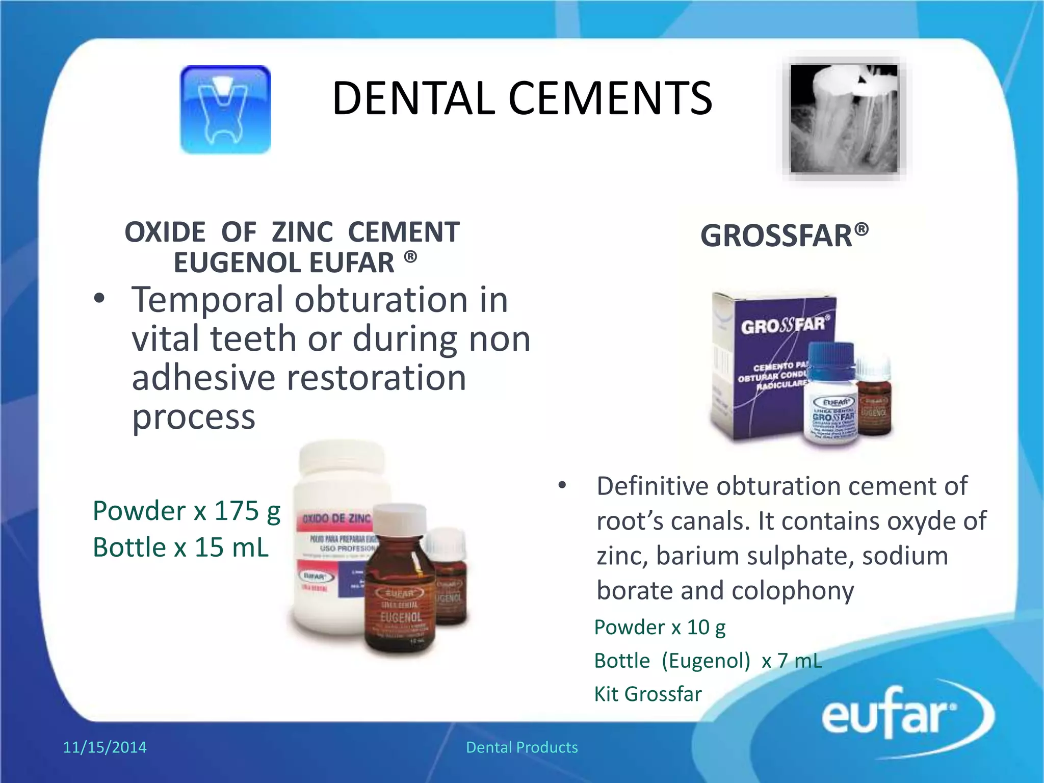 DENTAL CEMENTS
GROSSFAR®
• Mixed with eugenol, produces a
definitive obturation cement of
root’s canals. It contains zinc
oxide, barium sulphate, sodium
borate and colophony.
Powder of 10 g.
ZINC OXIDE - EUGENOL CEMENT
• Temporal obturation in
vital teeth or during non
adhesive restoration
process.
Powder of 175 g.
Liquid Bottle of
15 mL.
1/5/2017 Dental Products
 