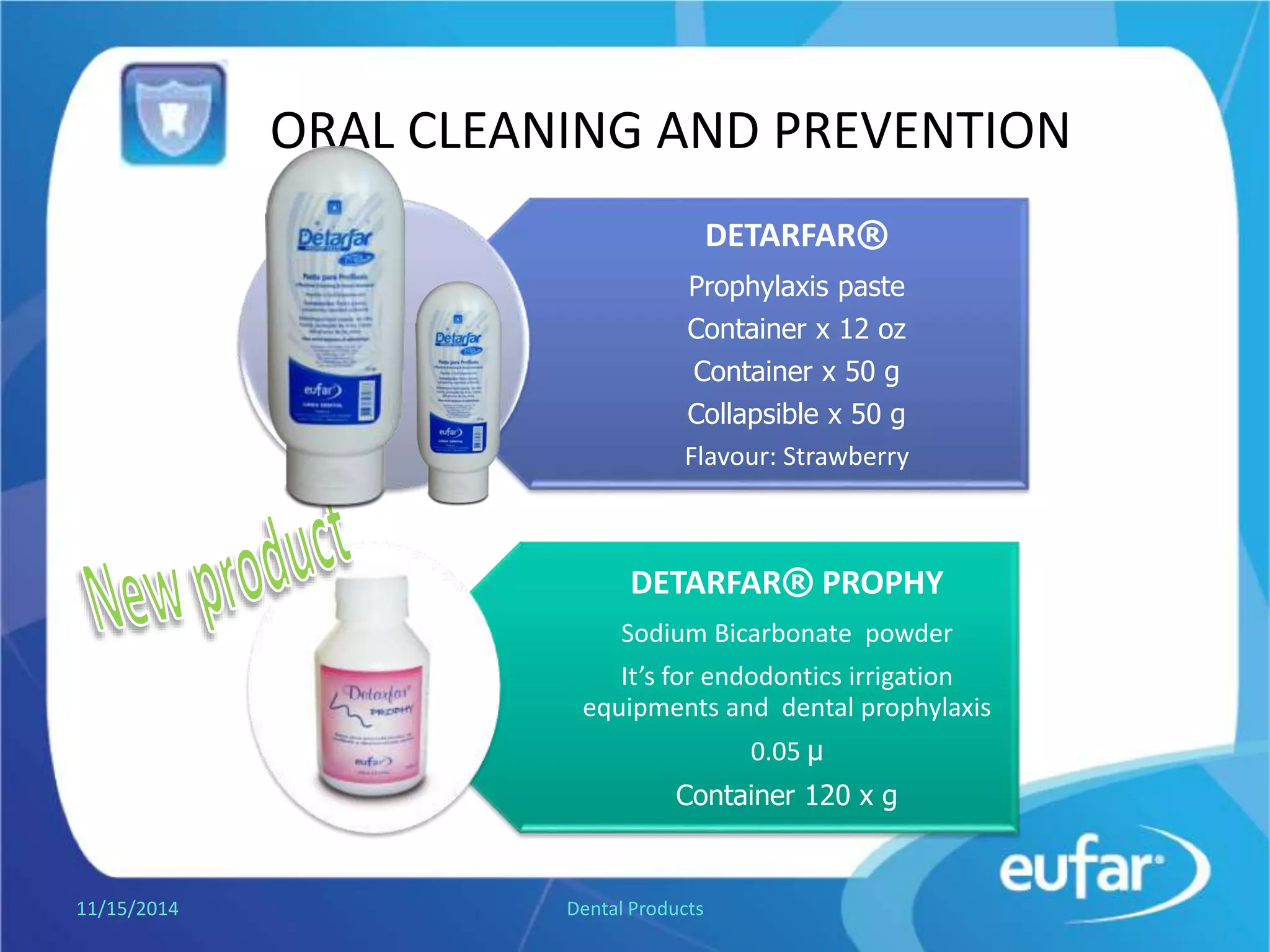 ORAL CLEANING AND PREVENTION
DETARFAR®
Prophylaxis paste
Collapsible tube of 12 oz
Collapsible tube of 50 g.
Jar of 50 g
Flavor: Strawberry
DETARFAR® PROPHY
Sodium Bicarbonate powder
It’s for dental prophylaxis
equipment.
Powder of 120 g.
1/5/2017 Dental Products
 