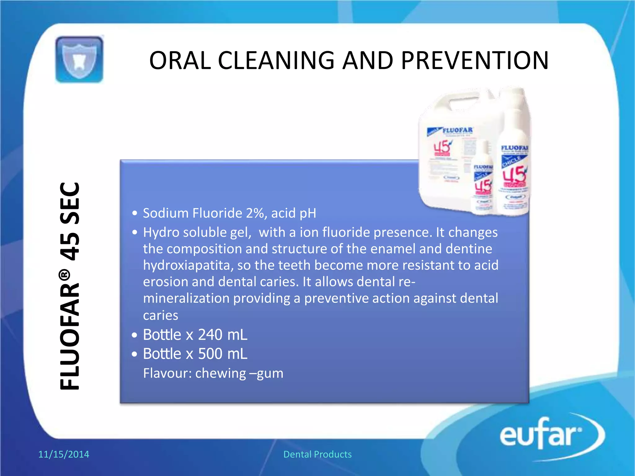 ORAL CLEANING AND PREVENTIONFLUOFAR®45SEC
• Sodium Fluoride 2%, acid pH.
• Hydro soluble gel, with ion fluoride. It changes the
composition and structure of hydroxiapatita, so
the teeth becomes more resistant to acid erosion and dental
caries. It allows dental re-mineralization providing a
preventive action against dental caries.
• Bottle of 240 mL.
• Bottle of 500 mL.
Flavor: bubble gum.
1/5/2017 Dental Products
 