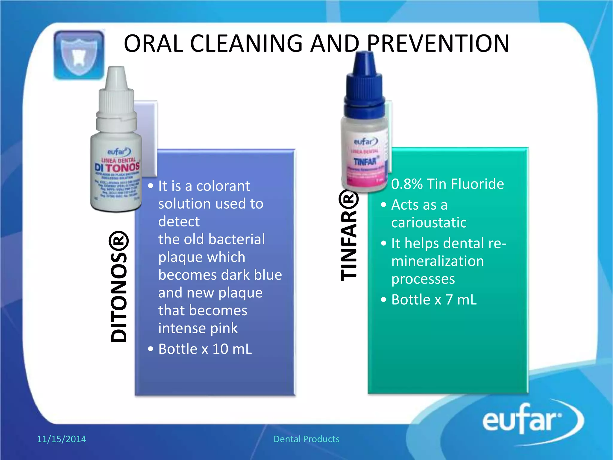 ORAL CLEANING AND PREVENTION
DITONOS®
• It is a colorant
solution used to
detect
the old bacterial
plaque that
becomes dark blue
and new plaque
that becomes
intense pink.
• Dropper of 10 mL. TINFAR®
• Tin Fluoride 0.8%
• Acts as a
cariostatic .
• It helps dental re-
mineralization
processes.
• Dropper of 7 mL.
1/5/2017 Dental Products
 
